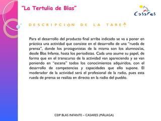 “ La Tertulia de Blas” CEIP BLAS INFANTE – CASARES (MÁLAGA) Para el desarrollo del producto final arriba indicado se va a poner en práctica una actividad que consiste en el desarrollo de una “rueda de prensa”, donde los protagonistas de la misma son los alumnos/as, desde Blas Infante, hasta los periodistas. Cada uno asume su papel, de forma que en el transcurso de la actividad van apareciendo y se van poniendo en “escena” todos los conocimientos adquiridos, con el desarrollo de competencias y capacidades que ello supone. El moderador de la actividad será el profesional de la radio, pues esta rueda de prensa se realiza en directo en la radio del pueblo. 