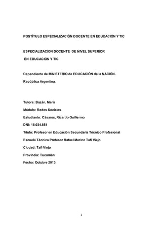 1
POSTÍTULO ESPECIALIZACIÓN DOCENTE EN EDUCACIÓN Y TIC
ESPECIALIZACION DOCENTE DE NIVEL SUPERIOR
EN EDUCACION Y TIC
Dependiente de MINISTERIO de EDUCACIÓN de la NACIÓN.
República Argentina.
Tutora: Bazán, María
Módulo: Redes Sociales
Estudiante: Cásares, Ricardo Guillermo
DNI: 18.034.851
Título: Profesor en Educación Secundaria Técnico Profesional
Escuela Técnica Profesor Rafael Marino Tafí Viejo
Ciudad: Tafí Viejo
Provincia: Tucumán
Fecha: Octubre 2013
 