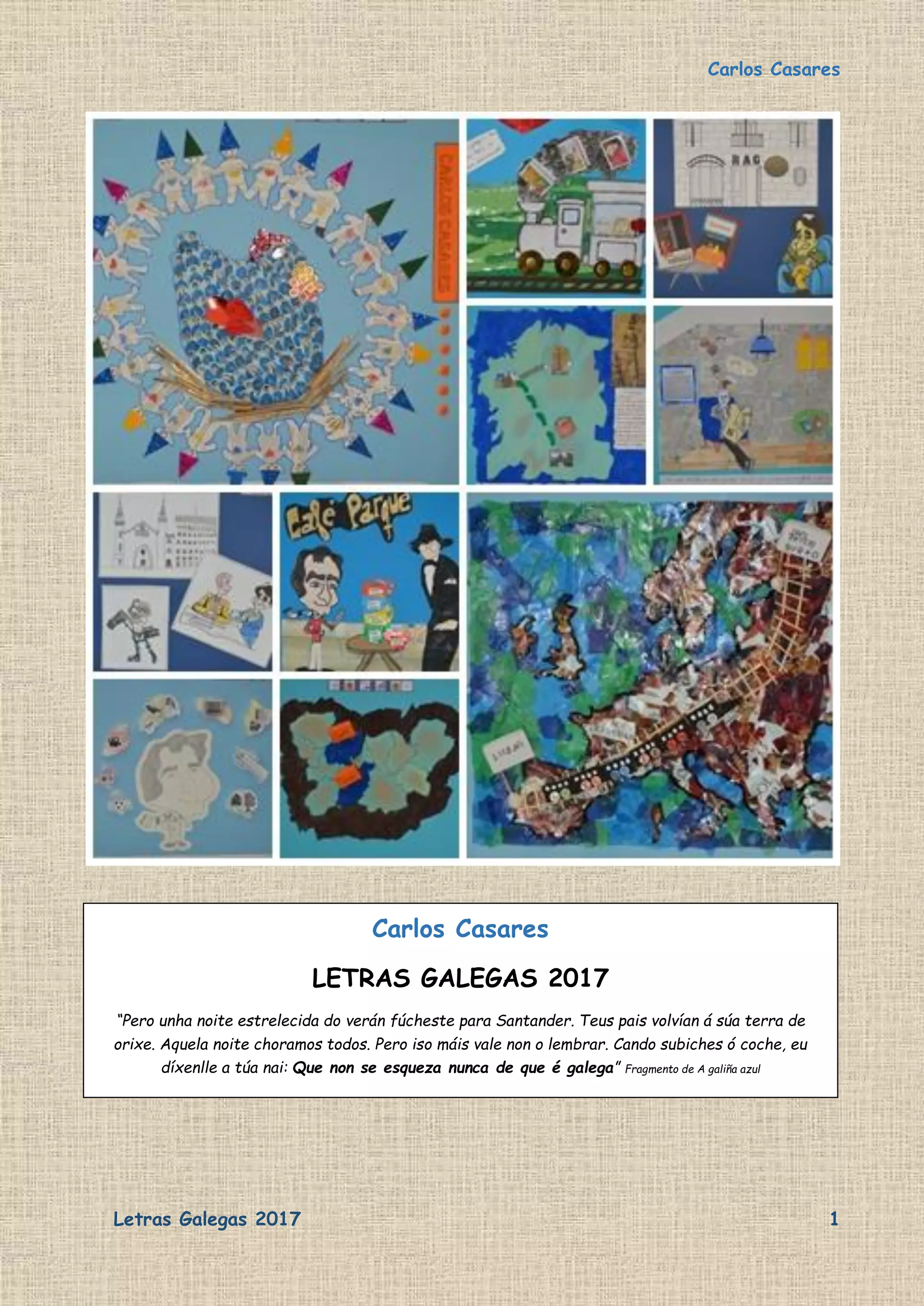 Carlos Casares
Letras Galegas 2017 1
Carlos Casares
LETRAS GALEGAS 2017
“Pero unha noite estrelecida do verán fúcheste para Santander. Teus pais volvían á súa terra de
orixe. Aquela noite choramos todos. Pero iso máis vale non o lembrar. Cando subiches ó coche, eu
díxenlle a túa nai: Que non se esqueza nunca de que é galega” Fragmento de A galiña azul
 