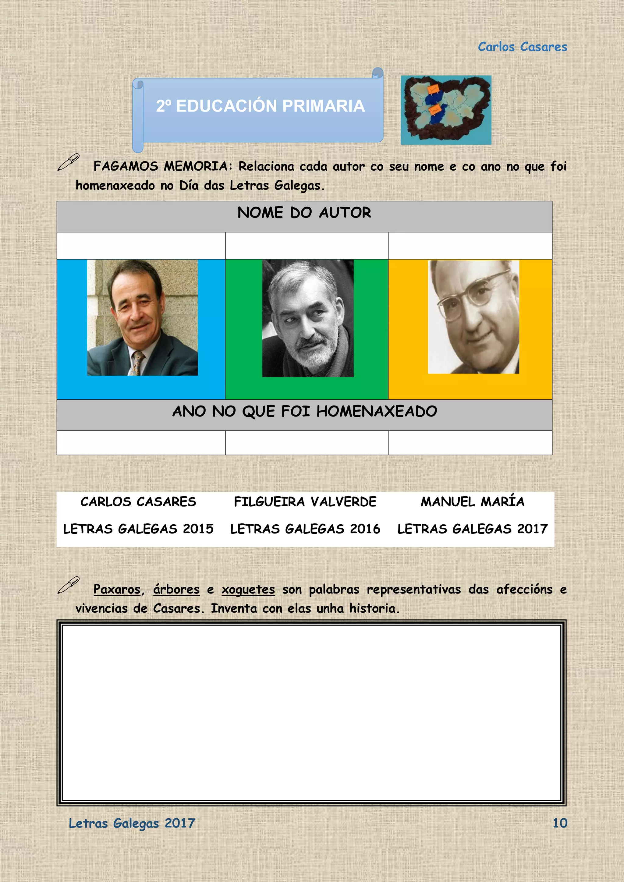 Carlos Casares
Letras Galegas 2017 10
 FAGAMOS MEMORIA: Relaciona cada autor co seu nome e co ano no que foi
homenaxeado no Día das Letras Galegas.
 Paxaros, árbores e xoguetes son palabras representativas das afeccións e
vivencias de Casares. Inventa con elas unha historia.
NOME DO AUTOR
ANO NO QUE FOI HOMENAXEADO
CARLOS CASARES FILGUEIRA VALVERDE MANUEL MARÍA
LETRAS GALEGAS 2015 LETRAS GALEGAS 2016 LETRAS GALEGAS 2017
2º EDUCACIÓN PRIMARIA
 