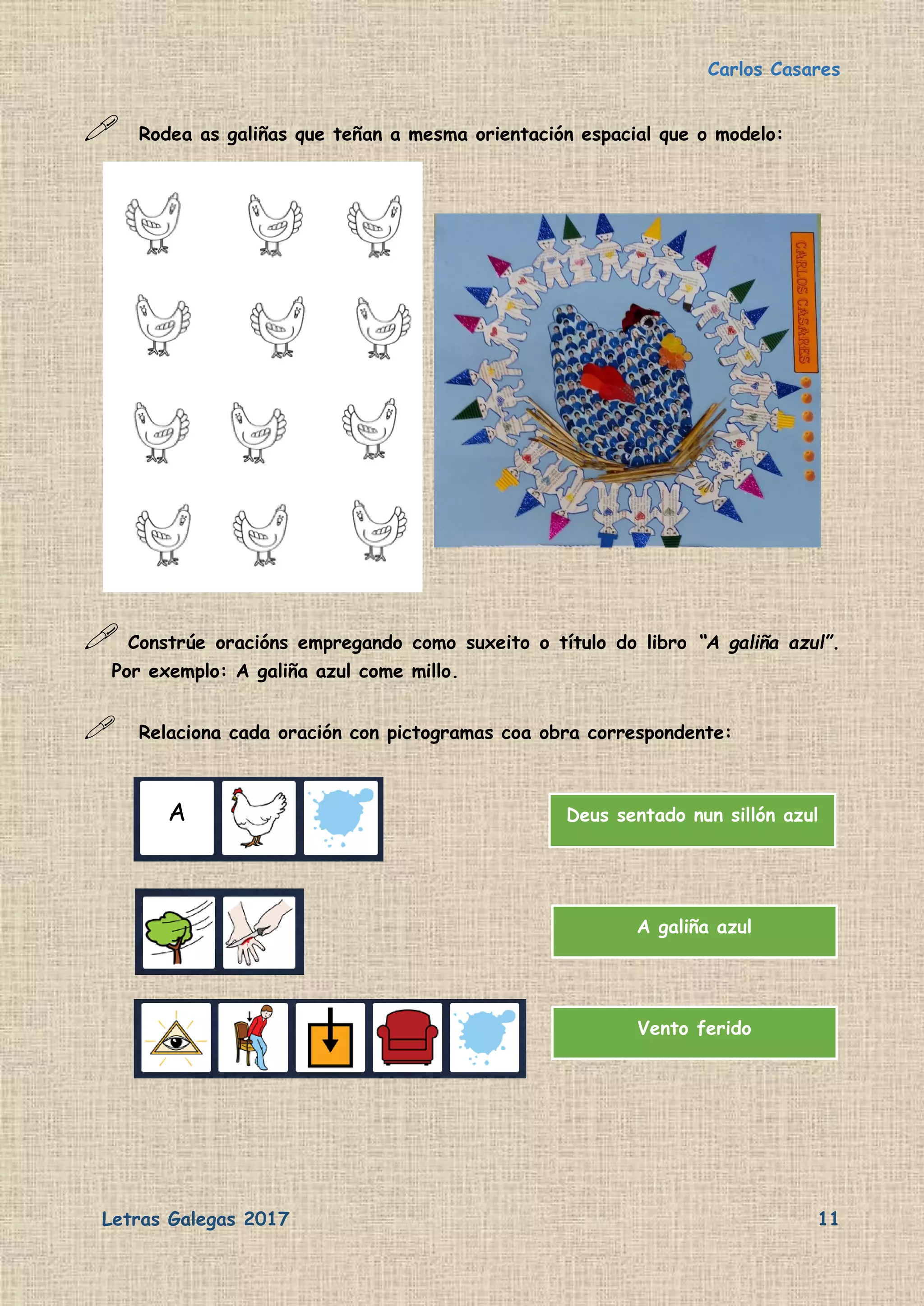Carlos Casares
Letras Galegas 2017 11
 Rodea as galiñas que teñan a mesma orientación espacial que o modelo:
 Constrúe oracións empregando como suxeito o título do libro “A galiña azul”.
Por exemplo: A galiña azul come millo.
 Relaciona cada oración con pictogramas coa obra correspondente:
Deus sentado nun sillón azul
A galiña azul
Vento ferido
A
 