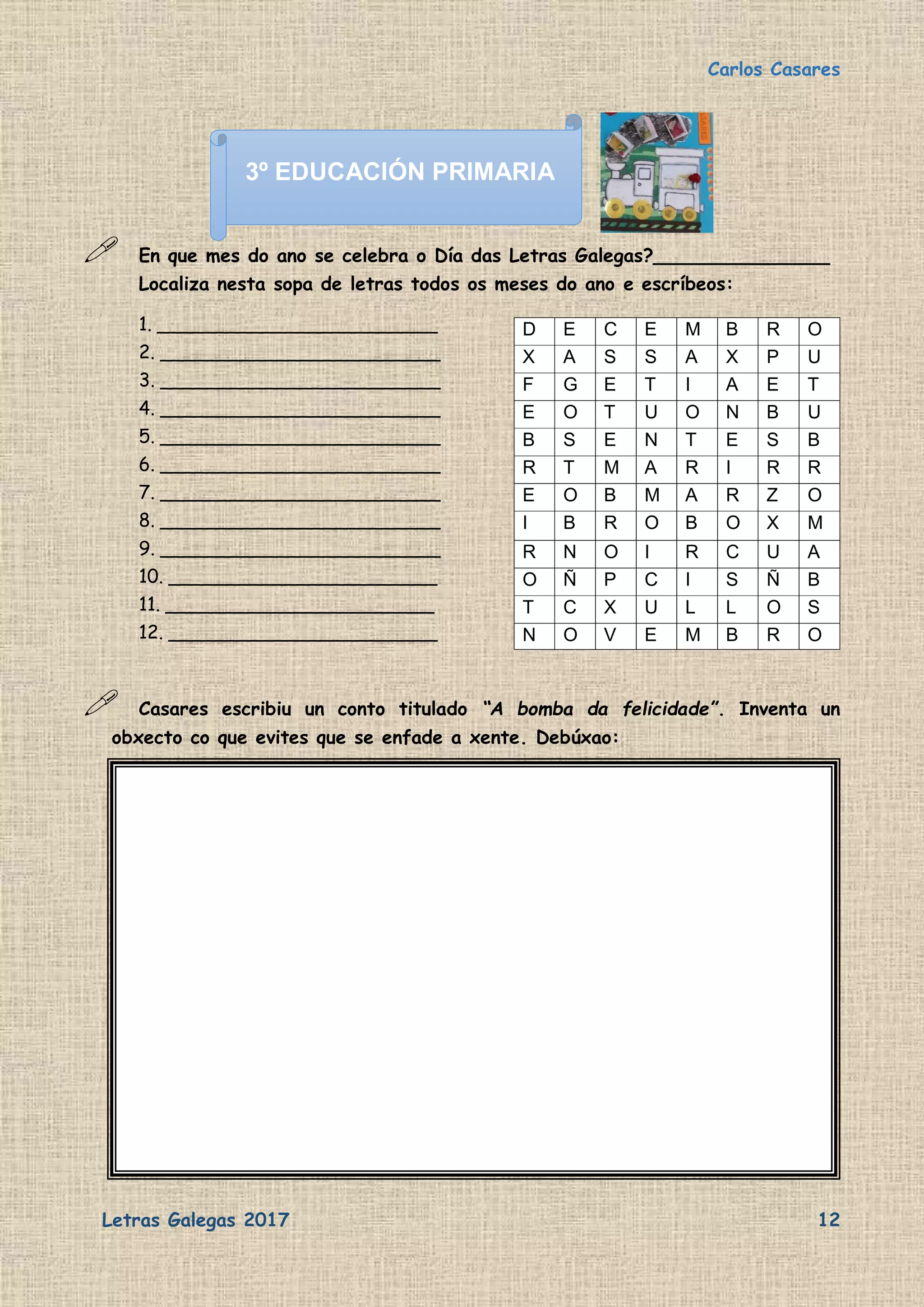 Carlos Casares
Letras Galegas 2017 12
 En que mes do ano se celebra o Día das Letras Galegas?_______________
Localiza nesta sopa de letras todos os meses do ano e escríbeos:
1. ________________________
2. ________________________
3. ________________________
4. ________________________
5. ________________________
6. ________________________
7. ________________________
8. ________________________
9. ________________________
10. _______________________
11. _______________________
12. _______________________
 Casares escribiu un conto titulado “A bomba da felicidade”. Inventa un
obxecto co que evites que se enfade a xente. Debúxao:
D E C E M B R O
X A S S A X P U
F G E T I A E T
E O T U O N B U
B S E N T E S B
R T M A R I R R
E O B M A R Z O
I B R O B O X M
R N O I R C U A
O Ñ P C I S Ñ B
T C X U L L O S
N O V E M B R O
3º EDUCACIÓN PRIMARIA
 