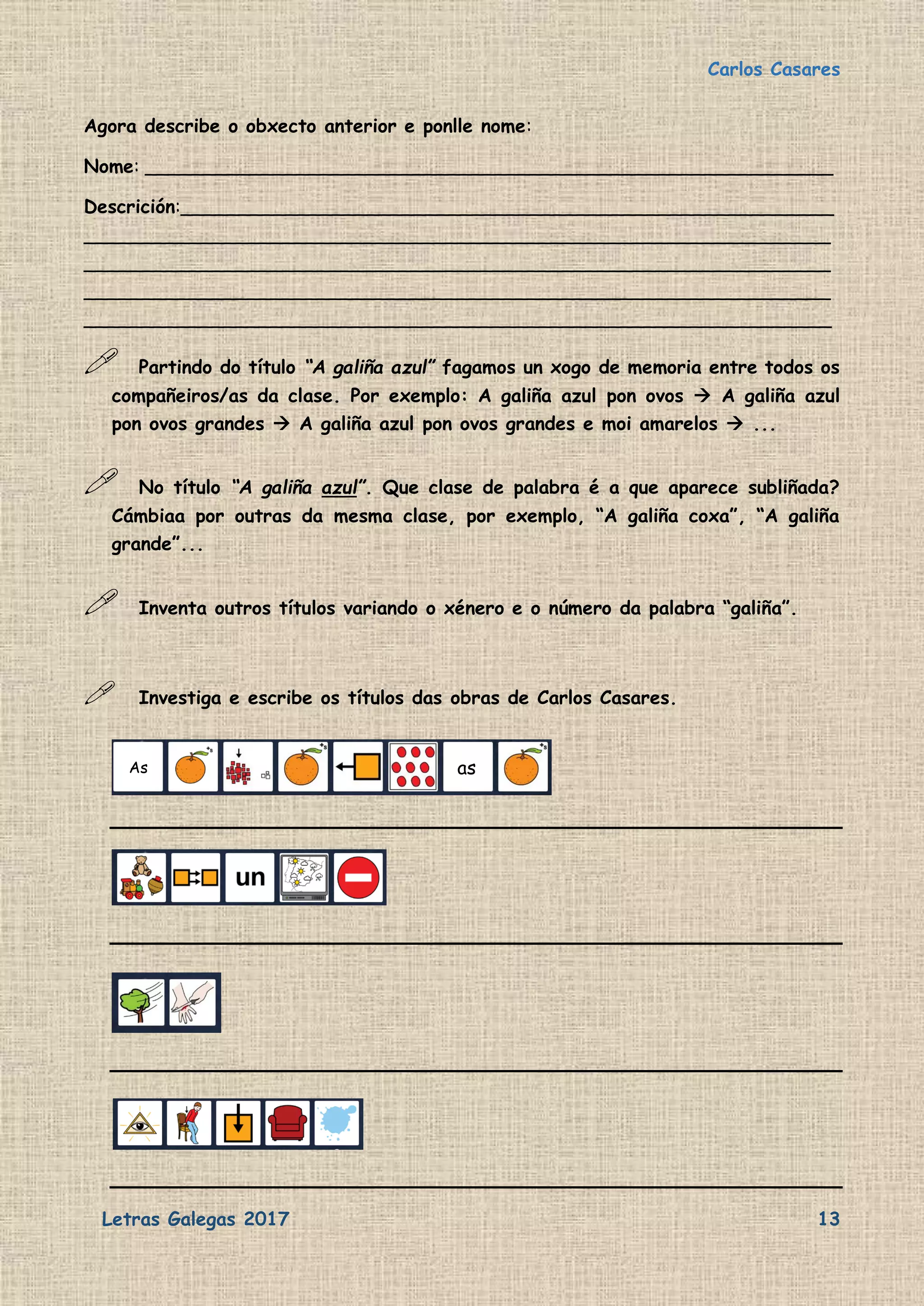 Carlos Casares
Letras Galegas 2017 13
Agora describe o obxecto anterior e ponlle nome:
Nome: ___________________________________________________________
Descrición:________________________________________________________
________________________________________________________________
________________________________________________________________
________________________________________________________________
________________________________________________________________
 Partindo do título “A galiña azul” fagamos un xogo de memoria entre todos os
compañeiros/as da clase. Por exemplo: A galiña azul pon ovos  A galiña azul
pon ovos grandes  A galiña azul pon ovos grandes e moi amarelos  ...
 No título “A galiña azul”. Que clase de palabra é a que aparece subliñada?
Cámbiaa por outras da mesma clase, por exemplo, “A galiña coxa”, “A galiña
grande”...
 Inventa outros títulos variando o xénero e o número da palabra “galiña”.
 Investiga e escribe os títulos das obras de Carlos Casares.
As as
 