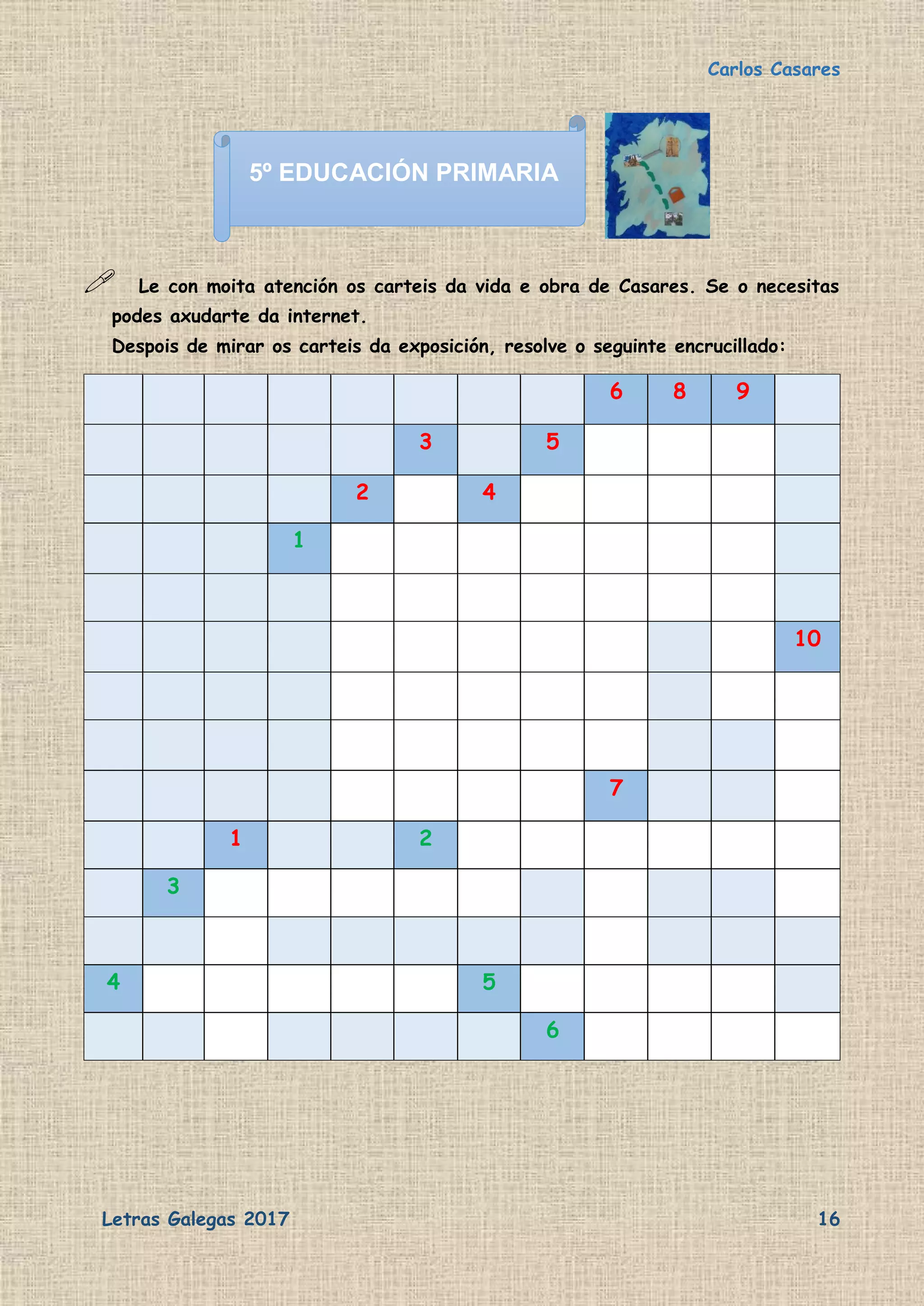 Carlos Casares
Letras Galegas 2017 16
 Le con moita atención os carteis da vida e obra de Casares. Se o necesitas
podes axudarte da internet.
Despois de mirar os carteis da exposición, resolve o seguinte encrucillado:
6 8 9
3 5
2 4
1
10
7
1 2
3
4 5
6
5º EDUCACIÓN PRIMARIA
 