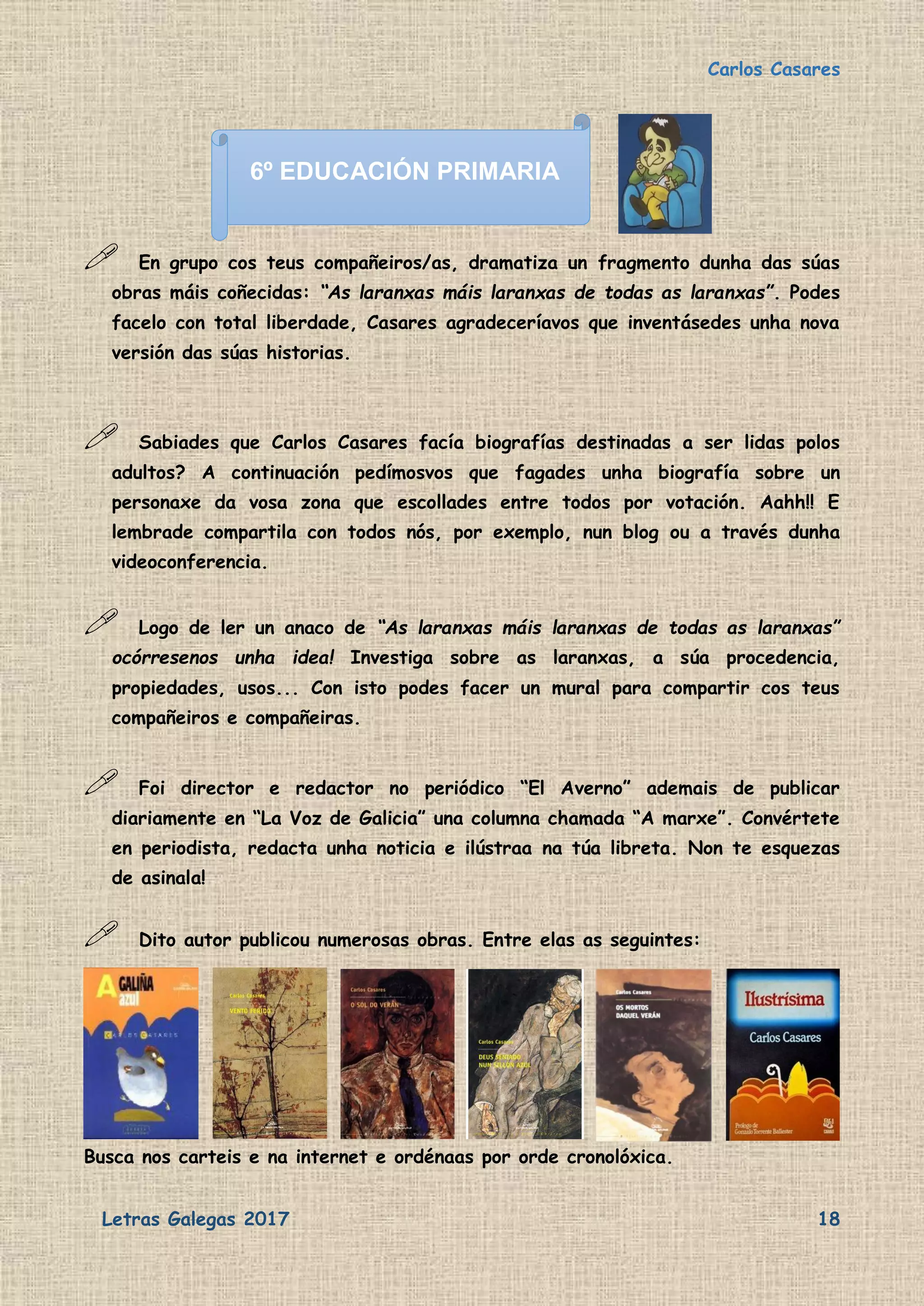 Carlos Casares
Letras Galegas 2017 18
 En grupo cos teus compañeiros/as, dramatiza un fragmento dunha das súas
obras máis coñecidas: “As laranxas máis laranxas de todas as laranxas”. Podes
facelo con total liberdade, Casares agradeceríavos que inventásedes unha nova
versión das súas historias.
 Sabiades que Carlos Casares facía biografías destinadas a ser lidas polos
adultos? A continuación pedímosvos que fagades unha biografía sobre un
personaxe da vosa zona que escollades entre todos por votación. Aahh!! E
lembrade compartila con todos nós, por exemplo, nun blog ou a través dunha
videoconferencia.
 Logo de ler un anaco de “As laranxas máis laranxas de todas as laranxas”
ocórresenos unha idea! Investiga sobre as laranxas, a súa procedencia,
propiedades, usos... Con isto podes facer un mural para compartir cos teus
compañeiros e compañeiras.
 Foi director e redactor no periódico “El Averno” ademais de publicar
diariamente en “La Voz de Galicia” una columna chamada “A marxe”. Convértete
en periodista, redacta unha noticia e ilústraa na túa libreta. Non te esquezas
de asinala!
 Dito autor publicou numerosas obras. Entre elas as seguintes:
Busca nos carteis e na internet e ordénaas por orde cronolóxica.
6º EDUCACIÓN PRIMARIA
 