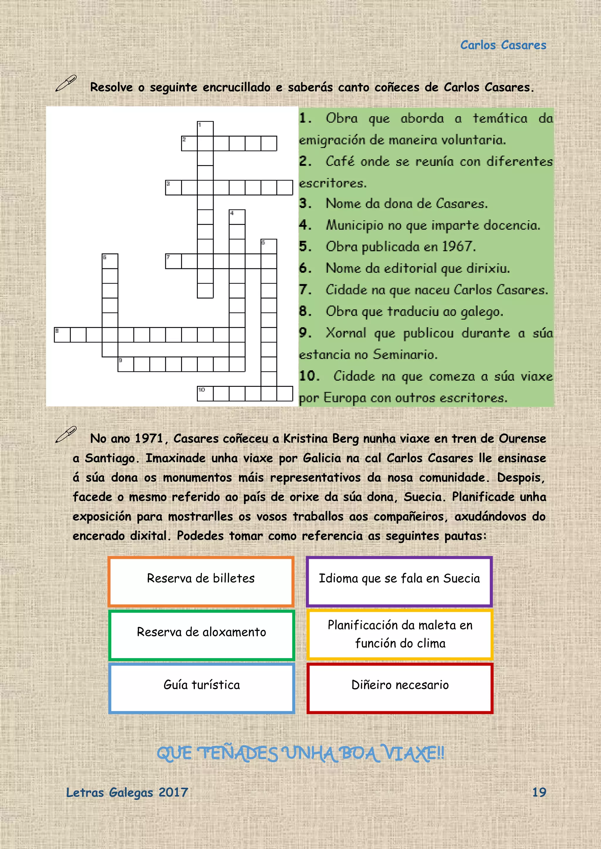 Carlos Casares
Letras Galegas 2017 19
 Resolve o seguinte encrucillado e saberás canto coñeces de Carlos Casares.
 No ano 1971, Casares coñeceu a Kristina Berg nunha viaxe en tren de Ourense
a Santiago. Imaxinade unha viaxe por Galicia na cal Carlos Casares lle ensinase
á súa dona os monumentos máis representativos da nosa comunidade. Despois,
facede o mesmo referido ao país de orixe da súa dona, Suecia. Planificade unha
exposición para mostrarlles os vosos traballos aos compañeiros, axudándovos do
encerado dixital. Podedes tomar como referencia as seguintes pautas:
QUE TEÑADES UNHA BOA VIAXE!!
Reserva de billetes
Reserva de aloxamento
Guía turística
Idioma que se fala en Suecia
Planificación da maleta en
función do clima
Diñeiro necesario
 
