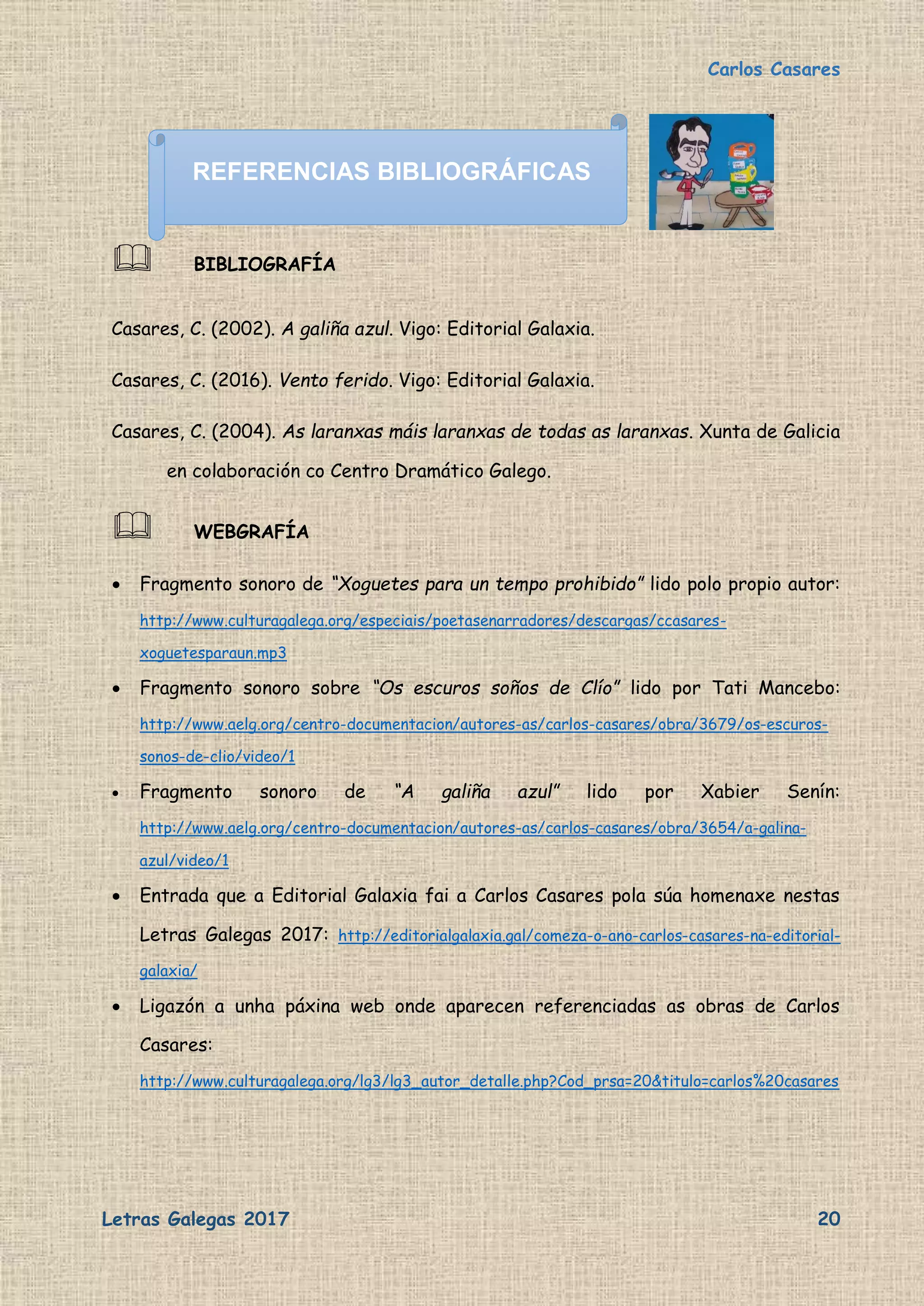 Carlos Casares
Letras Galegas 2017 20
 BIBLIOGRAFÍA
Casares, C. (2002). A galiña azul. Vigo: Editorial Galaxia.
Casares, C. (2016). Vento ferido. Vigo: Editorial Galaxia.
Casares, C. (2004). As laranxas máis laranxas de todas as laranxas. Xunta de Galicia
en colaboración co Centro Dramático Galego.
 WEBGRAFÍA
 Fragmento sonoro de “Xoguetes para un tempo prohibido” lido polo propio autor:
http://www.culturagalega.org/especiais/poetasenarradores/descargas/ccasares-
xoguetesparaun.mp3
 Fragmento sonoro sobre “Os escuros soños de Clío” lido por Tati Mancebo:
http://www.aelg.org/centro-documentacion/autores-as/carlos-casares/obra/3679/os-escuros-
sonos-de-clio/video/1
 Fragmento sonoro de “A galiña azul” lido por Xabier Senín:
http://www.aelg.org/centro-documentacion/autores-as/carlos-casares/obra/3654/a-galina-
azul/video/1
 Entrada que a Editorial Galaxia fai a Carlos Casares pola súa homenaxe nestas
Letras Galegas 2017: http://editorialgalaxia.gal/comeza-o-ano-carlos-casares-na-editorial-
galaxia/
 Ligazón a unha páxina web onde aparecen referenciadas as obras de Carlos
Casares:
http://www.culturagalega.org/lg3/lg3_autor_detalle.php?Cod_prsa=20&titulo=carlos%20casares
REFERENCIAS BIBLIOGRÁFICAS
 