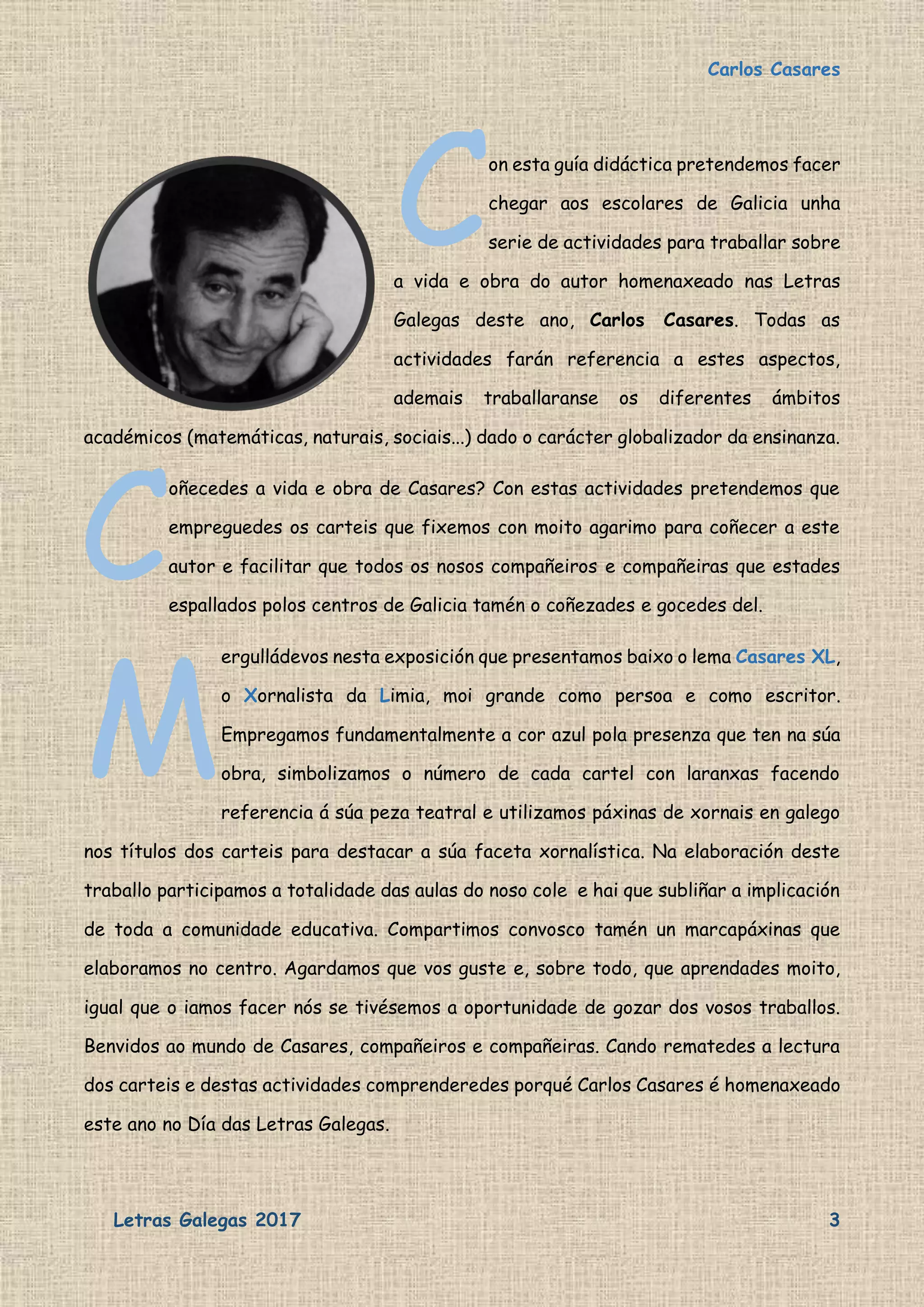 Carlos Casares
Letras Galegas 2017 3
on esta guía didáctica pretendemos facer
chegar aos escolares de Galicia unha
serie de actividades para traballar sobre
a vida e obra do autor homenaxeado nas Letras
Galegas deste ano, Carlos Casares. Todas as
actividades farán referencia a estes aspectos,
ademais traballaranse os diferentes ámbitos
académicos (matemáticas, naturais, sociais...) dado o carácter globalizador da ensinanza.
oñecedes a vida e obra de Casares? Con estas actividades pretendemos que
empreguedes os carteis que fixemos con moito agarimo para coñecer a este
autor e facilitar que todos os nosos compañeiros e compañeiras que estades
espallados polos centros de Galicia tamén o coñezades e gocedes del.
ergulládevos nesta exposición que presentamos baixo o lema Casares XL,
o Xornalista da Limia, moi grande como persoa e como escritor.
Empregamos fundamentalmente a cor azul pola presenza que ten na súa
obra, simbolizamos o número de cada cartel con laranxas facendo
referencia á súa peza teatral e utilizamos páxinas de xornais en galego
nos títulos dos carteis para destacar a súa faceta xornalística. Na elaboración deste
traballo participamos a totalidade das aulas do noso cole e hai que subliñar a implicación
de toda a comunidade educativa. Compartimos convosco tamén un marcapáxinas que
elaboramos no centro. Agardamos que vos guste e, sobre todo, que aprendades moito,
igual que o iamos facer nós se tivésemos a oportunidade de gozar dos vosos traballos.
Benvidos ao mundo de Casares, compañeiros e compañeiras. Cando rematedes a lectura
dos carteis e destas actividades comprenderedes porqué Carlos Casares é homenaxeado
este ano no Día das Letras Galegas.
C
C
M
 