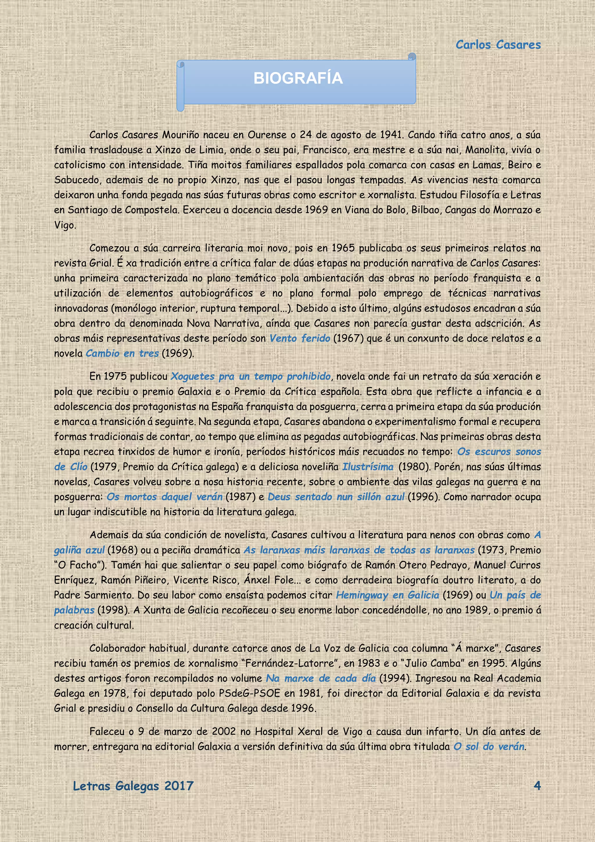 Carlos Casares
Letras Galegas 2017 4
Carlos Casares Mouriño naceu en Ourense o 24 de agosto de 1941. Cando tiña catro anos, a súa
familia trasladouse a Xinzo de Limia, onde o seu pai, Francisco, era mestre e a súa nai, Manolita, vivía o
catolicismo con intensidade. Tiña moitos familiares espallados pola comarca con casas en Lamas, Beiro e
Sabucedo, ademais de no propio Xinzo, nas que el pasou longas tempadas. As vivencias nesta comarca
deixaron unha fonda pegada nas súas futuras obras como escritor e xornalista. Estudou Filosofía e Letras
en Santiago de Compostela. Exerceu a docencia desde 1969 en Viana do Bolo, Bilbao, Cangas do Morrazo e
Vigo.
Comezou a súa carreira literaria moi novo, pois en 1965 publicaba os seus primeiros relatos na
revista Grial. É xa tradición entre a crítica falar de dúas etapas na produción narrativa de Carlos Casares:
unha primeira caracterizada no plano temático pola ambientación das obras no período franquista e a
utilización de elementos autobiográficos e no plano formal polo emprego de técnicas narrativas
innovadoras (monólogo interior, ruptura temporal...). Debido a isto último, algúns estudosos encadran a súa
obra dentro da denominada Nova Narrativa, aínda que Casares non parecía gustar desta adscrición. As
obras máis representativas deste período son Vento ferido (1967) que é un conxunto de doce relatos e a
novela Cambio en tres (1969).
En 1975 publicou Xoguetes pra un tempo prohibido, novela onde fai un retrato da súa xeración e
pola que recibiu o premio Galaxia e o Premio da Crítica española. Esta obra que reflicte a infancia e a
adolescencia dos protagonistas na España franquista da posguerra, cerra a primeira etapa da súa produción
e marca a transición á seguinte. Na segunda etapa, Casares abandona o experimentalismo formal e recupera
formas tradicionais de contar, ao tempo que elimina as pegadas autobiográficas. Nas primeiras obras desta
etapa recrea tinxidos de humor e ironía, períodos históricos máis recuados no tempo: Os escuros sonos
de Clío (1979, Premio da Crítica galega) e a deliciosa noveliña Ilustrísima (1980). Porén, nas súas últimas
novelas, Casares volveu sobre a nosa historia recente, sobre o ambiente das vilas galegas na guerra e na
posguerra: Os mortos daquel verán (1987) e Deus sentado nun sillón azul (1996). Como narrador ocupa
un lugar indiscutible na historia da literatura galega.
Ademais da súa condición de novelista, Casares cultivou a literatura para nenos con obras como A
galiña azul (1968) ou a peciña dramática As laranxas máis laranxas de todas as laranxas (1973, Premio
“O Facho”). Tamén hai que salientar o seu papel como biógrafo de Ramón Otero Pedrayo, Manuel Curros
Enríquez, Ramón Piñeiro, Vicente Risco, Ánxel Fole... e como derradeira biografía doutro literato, a do
Padre Sarmiento. Do seu labor como ensaísta podemos citar Hemingway en Galicia (1969) ou Un país de
palabras (1998). A Xunta de Galicia recoñeceu o seu enorme labor concedéndolle, no ano 1989, o premio á
creación cultural.
Colaborador habitual, durante catorce anos de La Voz de Galicia coa columna “Á marxe”, Casares
recibiu tamén os premios de xornalismo “Fernández-Latorre”, en 1983 e o “Julio Camba” en 1995. Algúns
destes artigos foron recompilados no volume Na marxe de cada día (1994). Ingresou na Real Academia
Galega en 1978, foi deputado polo PSdeG-PSOE en 1981, foi director da Editorial Galaxia e da revista
Grial e presidiu o Consello da Cultura Galega desde 1996.
Faleceu o 9 de marzo de 2002 no Hospital Xeral de Vigo a causa dun infarto. Un día antes de
morrer, entregara na editorial Galaxia a versión definitiva da súa última obra titulada O sol do verán.
BIOGRAFÍA
 