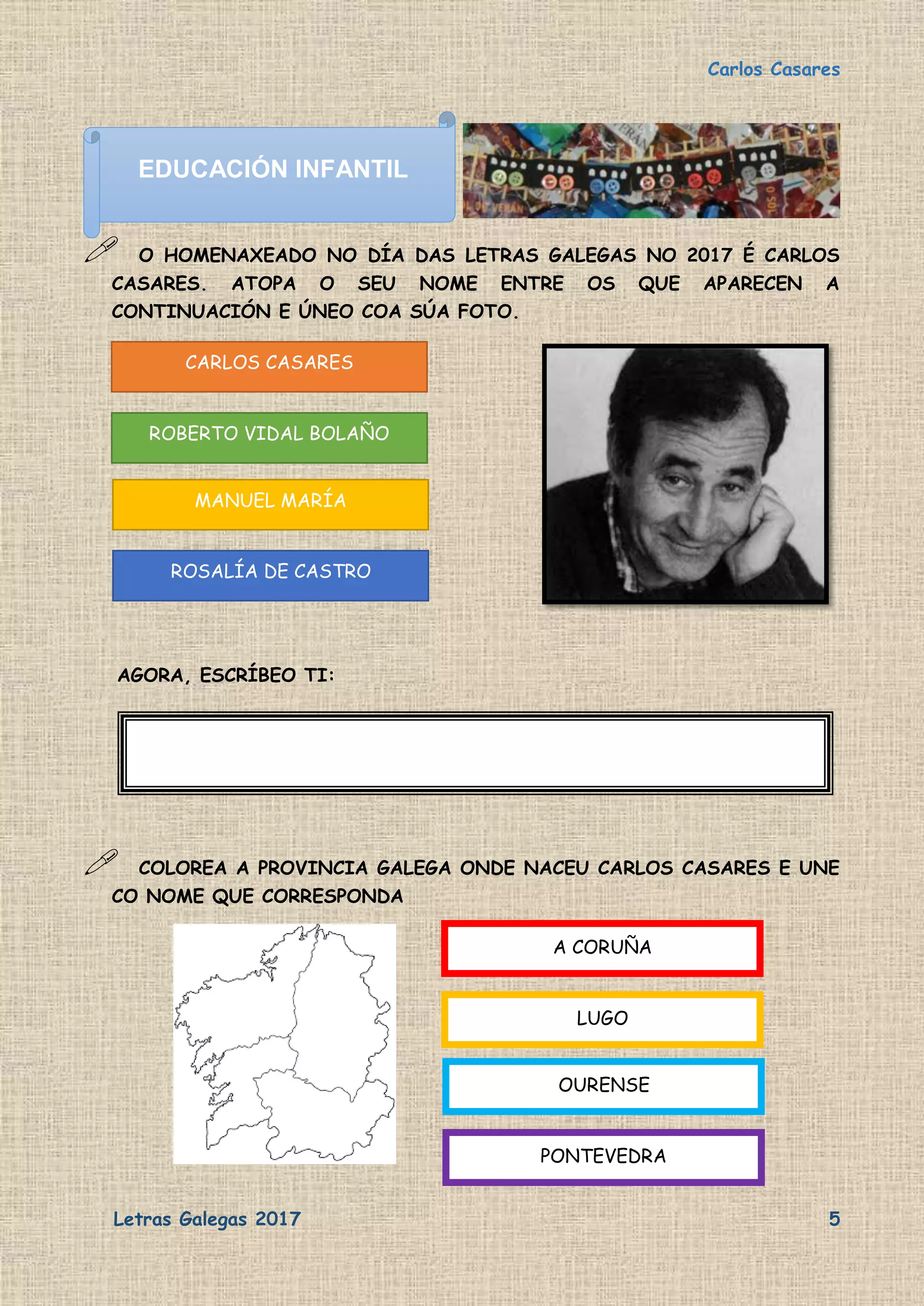 Carlos Casares
Letras Galegas 2017 5
 O HOMENAXEADO NO DÍA DAS LETRAS GALEGAS NO 2017 É CARLOS
CASARES. ATOPA O SEU NOME ENTRE OS QUE APARECEN A
CONTINUACIÓN E ÚNEO COA SÚA FOTO.
AGORA, ESCRÍBEO TI:
 COLOREA A PROVINCIA GALEGA ONDE NACEU CARLOS CASARES E UNE
CO NOME QUE CORRESPONDA
CARLOS CASARES
ROBERTO VIDAL BOLAÑO
MANUEL MARÍA
ROSALÍA DE CASTRO
A CORUÑA
LUGO
OURENSE
PONTEVEDRA
EDUCACIÓN INFANTIL
 