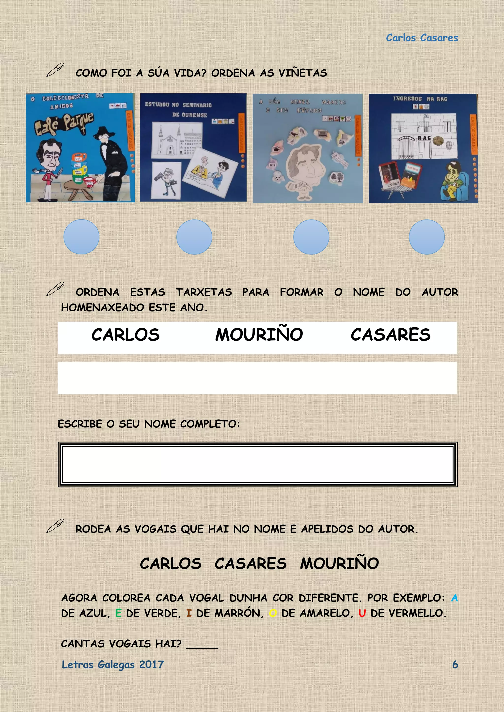 Carlos Casares
Letras Galegas 2017 6
 COMO FOI A SÚA VIDA? ORDENA AS VIÑETAS
 ORDENA ESTAS TARXETAS PARA FORMAR O NOME DO AUTOR
HOMENAXEADO ESTE ANO.
CARLOS MOURIÑO CASARES
ESCRIBE O SEU NOME COMPLETO:
 RODEA AS VOGAIS QUE HAI NO NOME E APELIDOS DO AUTOR.
CARLOS CASARES MOURIÑO
AGORA COLOREA CADA VOGAL DUNHA COR DIFERENTE. POR EXEMPLO: A
DE AZUL, E DE VERDE, I DE MARRÓN, O DE AMARELO, U DE VERMELLO.
CANTAS VOGAIS HAI? _____
 