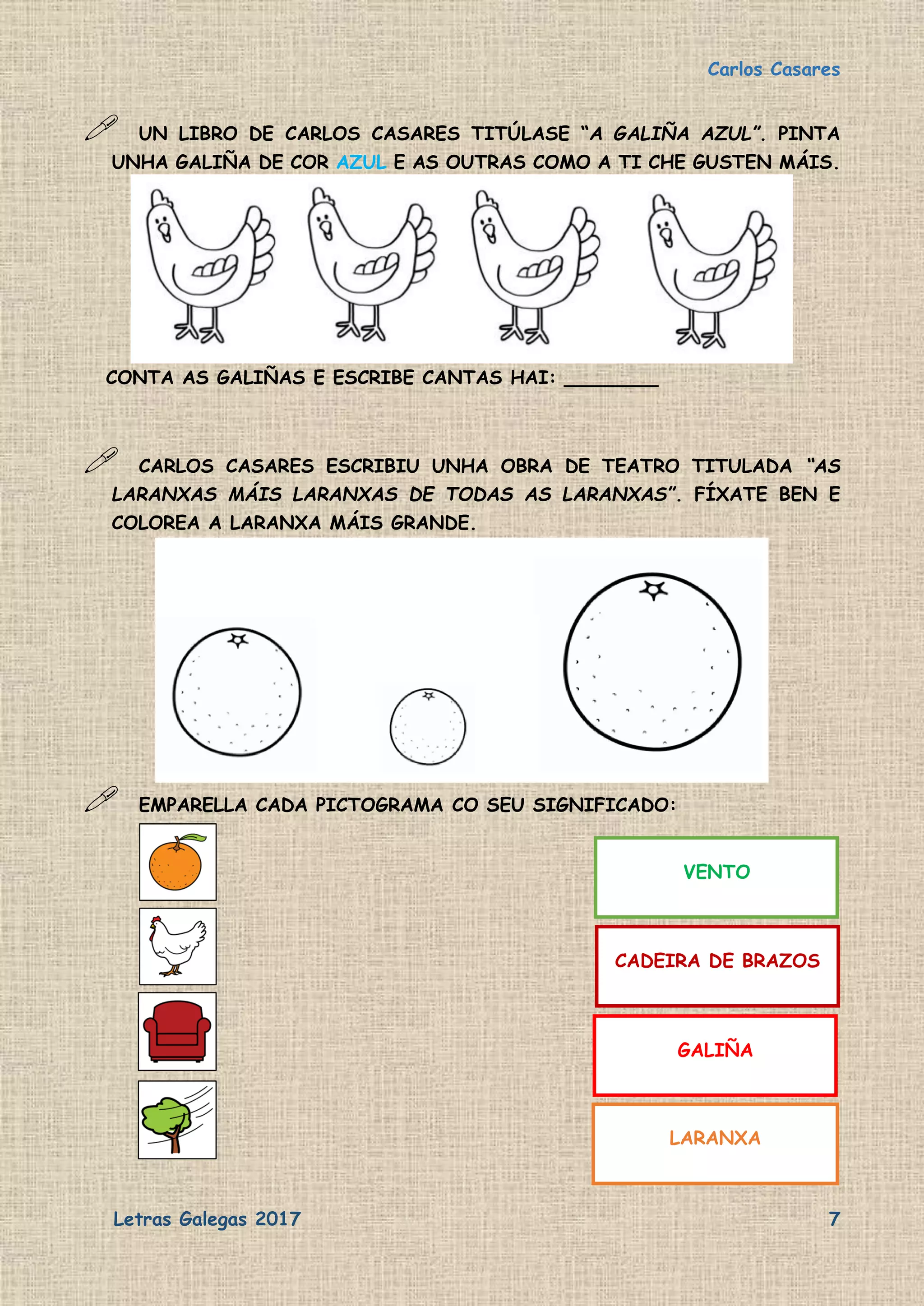 Carlos Casares
Letras Galegas 2017 7
 UN LIBRO DE CARLOS CASARES TITÚLASE “A GALIÑA AZUL”. PINTA
UNHA GALIÑA DE COR AZUL E AS OUTRAS COMO A TI CHE GUSTEN MÁIS.
CONTA AS GALIÑAS E ESCRIBE CANTAS HAI: ________
 CARLOS CASARES ESCRIBIU UNHA OBRA DE TEATRO TITULADA “AS
LARANXAS MÁIS LARANXAS DE TODAS AS LARANXAS”. FÍXATE BEN E
COLOREA A LARANXA MÁIS GRANDE.
 EMPARELLA CADA PICTOGRAMA CO SEU SIGNIFICADO:
VENTO
CADEIRA DE BRAZOS
GALIÑA
LARANXA
 