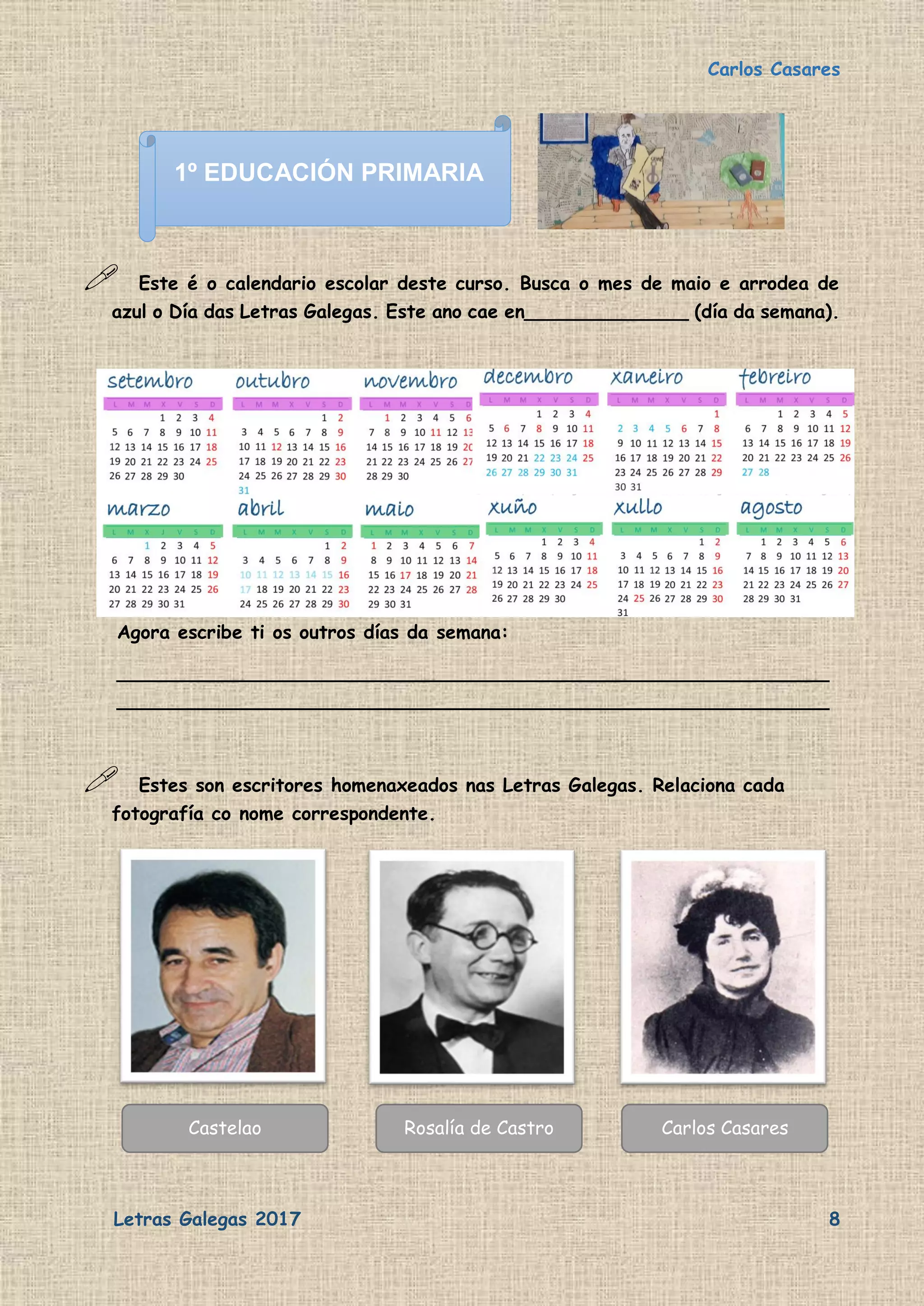 Carlos Casares
Letras Galegas 2017 8
 Este é o calendario escolar deste curso. Busca o mes de maio e arrodea de
azul o Día das Letras Galegas. Este ano cae en______________ (día da semana).
Agora escribe ti os outros días da semana:
_____________________________________________________________
_____________________________________________________________
 Estes son escritores homenaxeados nas Letras Galegas. Relaciona cada
fotografía co nome correspondente.
Castelao Rosalía de Castro Carlos Casares
1º EDUCACIÓN PRIMARIA
 