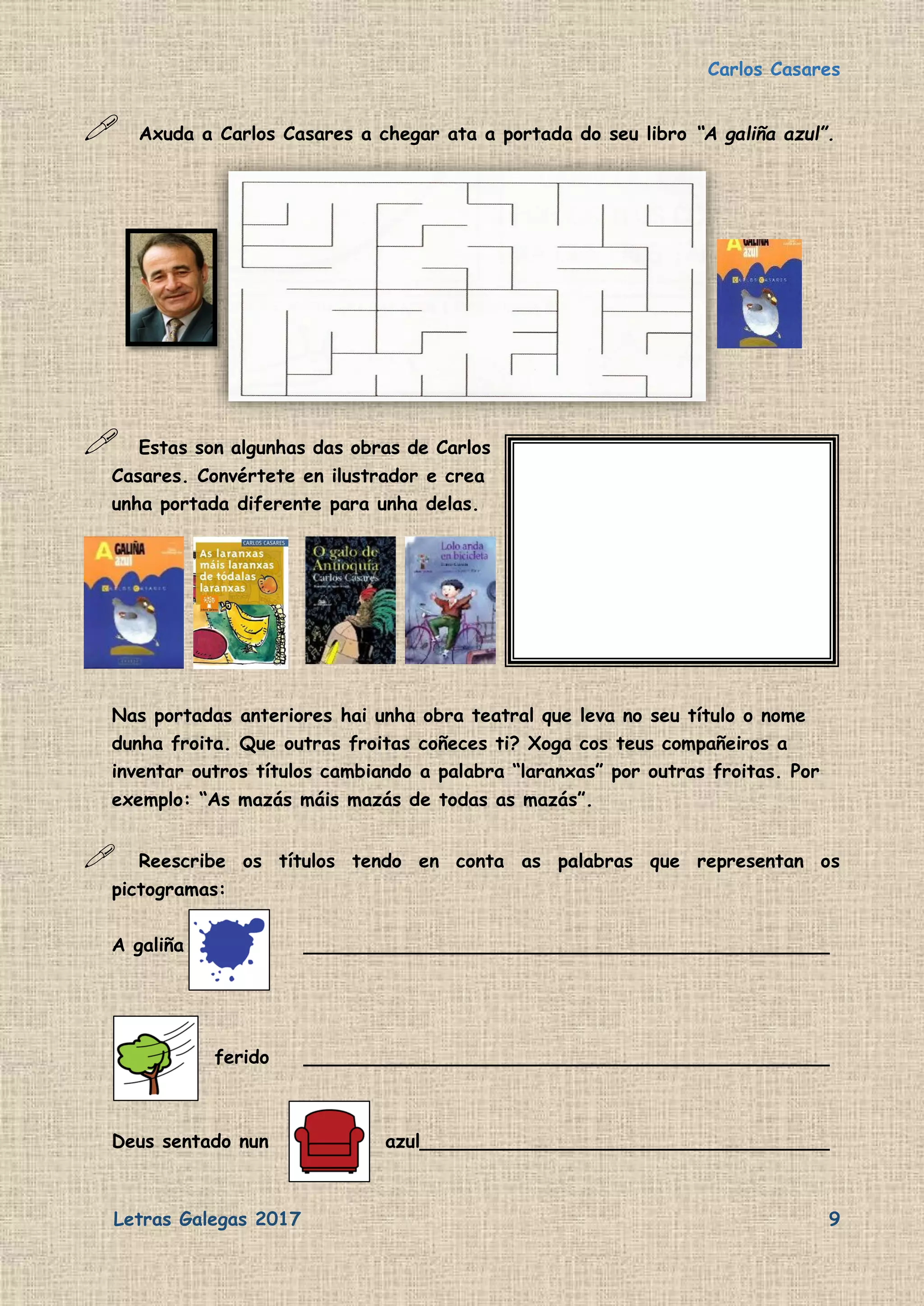 Carlos Casares
Letras Galegas 2017 9
 Axuda a Carlos Casares a chegar ata a portada do seu libro “A galiña azul”.
 Estas son algunhas das obras de Carlos
Casares. Convértete en ilustrador e crea
unha portada diferente para unha delas.
Nas portadas anteriores hai unha obra teatral que leva no seu título o nome
dunha froita. Que outras froitas coñeces ti? Xoga cos teus compañeiros a
inventar outros títulos cambiando a palabra “laranxas” por outras froitas. Por
exemplo: “As mazás máis mazás de todas as mazás”.
 Reescribe os títulos tendo en conta as palabras que representan os
pictogramas:
A galiña _____________________________________________
ferido _____________________________________________
Deus sentado nun azul___________________________________
 