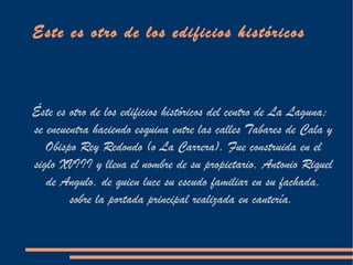 Este es otro de los edificios históricos



Éste es otro de los edificios históricos del centro de La Laguna;
se encuentra haciendo esquina entre las calles Tabares de Cala y
   Obispo Rey Redondo (o La Carrera). Fue construida en el
siglo XVIII y lleva el nombre de su propietario, Antonio Riquel
   de Angulo, de quien luce su escudo familiar en su fachada,
        sobre la portada principal realizada en cantería.
 