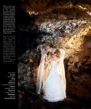 Emília Luz partiu para                                      E D I T O R I A L
  a criação deste vestido
  de noiva imaginando
  uma noiva prática mas
  romântica e apaixonada.
  Foi uma ideia espontânea:
  “é pensar e concretizar”.
  O vestido foi realizado em
  tarjeta de seda com renda
  no corpete, com flores em
  relevo em tons de prata e
  com aplicação de cristais,
  tanto no corpete como
  na saia, em cima dos
  pequenos folhos em tule.
  Esta é uma concretização
  simples e formosa!

  Emília Luz went into
  creating this wedding
  dress        imagining      a
  practical, romantic and
  passionate bride. It was
  a spontaneous idea: “it is
  thinking and performing
  it”. The dress was made in
  silk with lace in the bodice,
  with flowers embossed in
  silver tones and application
  of crystals, both in the
  bodice and skirt, over the
  little tulle ruffles.
  This is a simple and
  beautiful achievement!
  _____________________




              Modelo / Model
                   Ana Isabel
           Agência / Agency
                     Modage
                Cabelo / Hair
              Cláudia Sousa
Com produtos / With products
                by Sebastian
     Maquilhagem / Make up
              Cláudia Sousa
       Assistida / Assisted by
            Sofia Rodrigues
                 Local / Place
    Grutas de São Vicente



                                      C A S A R   N A   M A D E I R A   |   M A R R I E D   I N   M A D E I R A
 