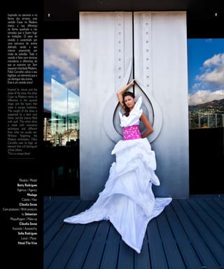 Inspirado na natureza e na                                   E D I T O R I A L
    forma das árvores, este
    vestido Casar na Madeira
    marca a sua diferença
    na forma quadrada e nas
    camadas que o fazem fugir
    às tradições. O peso do
    vestido é sustentado por
    uma estrutura de arame
    dobrado, sendo a seu
    interior preenchido por
    miolo de edredão. Todo o
    vestido é feito com técnicas
    inovadoras e diferentes do
    que se costuma ver. Sem
    esquecer o bordado Madeira,
    Fábio Carvalho utiliza o seu
    logótipo, um elemento que o
    vai distinguir dos outros.
    Este é um vestido único!

    Inspired by nature and the
    shape of the trees, this dress
    Casar na Madeira marks its
    difference in the squared
    shape and the layers that
    make it escape traditions.
    The weight of the dress is
    supported by a bent wire
    frame, and the interior filled
    with quilt. The entire dress
    is made with innovative
    techniques and different
    from what we usually see.
    Without forgetting the
    Madeira embroidery, Fábio
    Carvalho uses its logo, an
    element that will distinguish
    it from others.
    This is a unique dress!
    ______________________




              Modelo / Model
           Betty Rodrigues
           Agência / Agency
                     Modage
                Cabelo / Hair
              Cláudia Sousa
Com produtos / With products
                by Sebastian
     Maquilhagem / Make up
              Cláudia Sousa
       Assistida / Assisted by
            Sofia Rodrigues
               Local: / Place:
            Hotel The Vine



                                     1 5   C A S A R   N A   M A D E I R A   |   M A R R I E D   I N   M A D E I R A
 