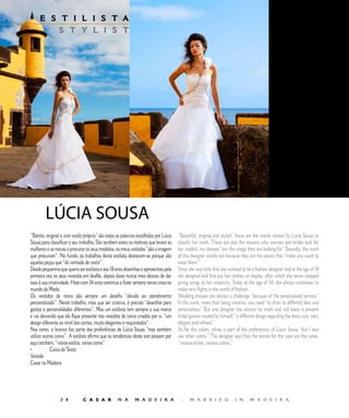 E S T I L I S T A                                              E D I T O R I A L
         S T Y L I S T




        LÚCIA	SOUSA
“Bonito, original e com estilo próprio” são estas as palavras escolhidas por Lúcia   “Beautiful, original and stylish” these are the words chosen by Lúcia Sousa to
Sousa para classificar o seu trabalho. São também estes os motivos que levam as      classify her work. These are also the reasons why women and brides look for
mulheres e as noivas a procurar os seus modelos, os meus vestidos “são a imagem      her models, my dresses “are the image they are looking for.” Basically, the work
que procuram”. No fundo, os trabalhos desta estilista destacam-se porque são         of this designer stands out because they are the pieces that “make you want to
aquelas peças que “dá vontade de vestir”.                                            wear them.”
Desde pequenina que queria ser estilista e aos 8 anos desenhou e apresentou pela    Since she was little that she wanted to be a fashion designer and at the age of 8
primeira vez os seus vestidos em desfile, depois disso nunca mais deixou de dar      she designed and first put her clothes on display, after which she never stopped
asas à sua criatividade. Hoje com  anos continua a fazer sempre novos voos no      giving wings to her creativity. Today at the age of , she always continues to
mundo da Moda.                                                                       make new flights in the world of fashion.
Os vestidos de noiva são sempre um desafio “devido ao atendimento                    Wedding dresses are always a challenge “because of the personalized service.”
personalizado”. Neste trabalho, mais que ser criativa, é preciso “desenhar para      In this work, more than being creative, you need “to draw to different likes and
gostos e personalidades diferentes”. Mas um estilista tem sempre a sua marca         personalities.” But one designer has always his mark and will leave it present
e vai deixando que ela fique presente nos vestidos de noiva criados por si, “um      bridal gowns created by himself, “a different design regarding the dress cuts, very
design diferente ao nível dos cortes, muito elegantes e requintados”.                elegant and refined.”
Nas cores, o branco faz parte das preferências de Lúcia Sousa “mas também            As for the colors, white is part of the preferences of Lúcia Sousa “but I also
utilizo outras cores”. A estilista afirma que as tendências deste ano passam por     use other colors.” The designer says that the trends for this year are the same,
aqui também, “vários estilos, várias cores”.                                         “various styles, various colors.”
•           Caixa de Texto
Vestido
Casar na Madeira




                            C A S A R           N A       M A D E I R A             |     M A R R I E D             I N      M A D E I R A
 
