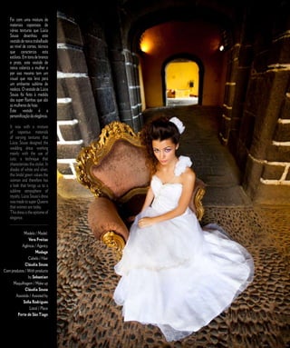 Foi com uma mistura de                                       E D I T O R I A L
    materiais vaporosos de
    várias texturas que Lúcia
    Sousa desenhou este
    vestido de noiva trabalhado
    ao nível de cortes, técnica
    que caracteriza esta
    estilista. Em tons de branco
    e prata, este vestido de
    noiva valoriza a mulher e
    por isso mesmo tem um
    visual que nos leva para
    um ambiente sublime de
    realeza. O vestido de Lúcia
    Sousa foi feito à medida
    das super Rainhas que são
    as mulheres de hoje.
    Este vestido é a
    personificação da elegância.

    It was with a mixture
    of vaporous materials
    of varying textures that
    Lúcia Sousa designed the
    wedding dress working
    mainly with the use of
    cuts, a technique that
    characterizes this stylist. In
    shades of white and silver,
    this bridal gown values the
    woman and therefore has
    a look that brings us to a
    sublime atmosphere of
    royalty. Lúcia Sousa’s dress
    was made to super Queens
    that women are today.
    This dress is the epitome of
    elegance.
    _____________________

            Modelo / Model:
                Vera Freitas
           Agência / Agency
                     Modage
                Cabelo / Hair
              Cláudia Sousa
Com produtos / With products
                by Sebastian
     Maquilhagem / Make up
              Cláudia Sousa
       Assistida / Assisted by
            Sofia Rodrigues
                 Local / Place
        Forte de São Tiago



                                     2 5   C A S A R   N A   M A D E I R A   |   M A R R I E D   I N   M A D E I R A
 