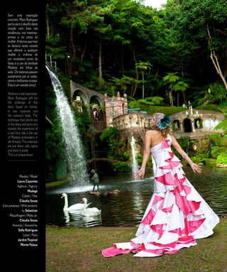 Sem uma inspiração                                          E D I T O R I A L
    concreta, Mara Rodrigues
    partiu para o desafio deste
    vestido com base nas
    tendências, nas matérias-
    primas e no corpo da
    mulher. A técnica que mais
    se destaca neste vestido
    que oferece a qualquer
    mulher a vivência de
    um verdadeiro conto de
    fadas é o uso do bordado
    Madeira em linhas de
    seda. Os materiais passam
    exatamente por aí: sedas,
    cetins e brilhantes cristais.
    Este é um vestido único!

    Without a real inspiration,
    Mara Rodrigues left for
    the challenge of this
    dress based on trends,
    in raw materials and
    the woman’s body. The
    technique that stands out
    in this dress and gives any
    woman the experience of
    a real fairy tale is the use
    of Madeira embroidery in
    silk threads. The materials
    are just there: silks, satins
    and shiny crystals.
    This is a unique dress!
    ________________________




              Modelo / Model
           Laura Capontes
           Agência / Agency
                     Modage
                Cabelo / Hair
              Cláudia Sousa
Com produtos / With products
                by Sebastian
    Maquilhagem / Make up:
              Cláudia Sousa
       Assistida / Assisted by
            Sofia Rodrigues
                 Local / Place
            Jardim Tropical
               Monte Palace



                                    2 7   C A S A R   N A   M A D E I R A   |   M A R R I E D   I N   M A D E I R A
 