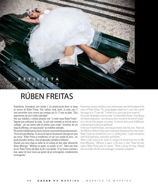 E D I T O R I A L




     E S T I L I S T A
         S T Y L I S T


         RÚBEN	FREITAS
Experiências, brincadeiras com tecidos e um projeto-escola foram as bases              Experiences, playing with fabrics and a school project were the foundation of the
da carreira de Rúben Freitas. Este estilista, ainda jovem, já conta com              career of Rúben Freitas. This young designer already has  years into a career
anos percorridos numa carreira que começou aos 16, 17 anos de idade. “Quis             that began at 16, 17 years old. “I wanted to try, give wings to my creativity.”
experimentar, dar azo à minha criatividade”.                                           In his work, the designer wants to create “my brand Rúben Freitas.” According to
Nos seus trabalhos, o estilista pretende criar “a minha marca Rúben Freitas”.          this fashion professional, “everything has been invented at the level of cutting”,
Segundo este profissional da moda, “já está tudo inventado ao nível de corte e         so it is the job of the designer as a creator “to reinvent, add a touch of difference,
confeção”, por isso mesmo cabe ao estilista como criador “reinventar, dar um           a personal touch to the work performed.
toque de diferença, um toque pessoal” aos trabalhos realizados.                        In the case of work for brides, one must go towards what they seek. “Above all,
No caso dos trabalhos para as noivas, é preciso ir ao encontro do que elas procuram.   the difference. Brides of today seek to distinguish themselves from other brides.”
“Acima de tudo diferença. As noivas de hoje em dia procuram distinguir-se umas         Rúben Freitas has transformed a sari in a wedding dress, “a gold and bordoux
das outras.” Rúben Freitas já transformou um sari num vestido de noiva, “um            cloth full of applications, embroidery and brilliants.”
tecido dourado e bordoux, cheio de aplicações, bordados e brilhantes”.                 When a bride comes to the studio of a designer he should know how to offer
Quando uma noiva chega ao atelier de um estilista ele deve saber oferecer-lhe          these differences: “difference in aspect, in the dress, in color.” About the color
destas diferenças: “diferença no aspeto, no vestido, na cor”. Sobre este tema          subject, Rúben Freitas gives his opinion. “White is always the base, although
da cor, Rúben Freitas não deixa de dar a sua opinião. “A cor branca é sempre a         there are brides who like to be extravagant, completely outrageous.”
base, apesar de haver noivas que gostam de ser extravagantes, completamente
extravagantes.”




                  0           C A S A R            N A       M A D E I R A             |     M A R R I E D              I N      M A D E I R A
 