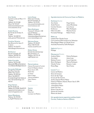 D I R E C T Ó R I O          D E       E S T I L I S TA S       |   D I R E C T O R Y    O F       F A S H I O N    D E S I G N E R S




 Ana Varela                             Lúcia Sousa                           Agradecimentos do Concurso Casar na Madeira
 Caminho Lombo do Meio nº 15            Palácio dos Cônsules
 – Canhas                               Rua da Conceição,                   Estilistas/Stylist
 Telefone: 291 972 085                  Telefone: 914 110 291                 Ana Varela                 Hugo Santos
 Móvel: 967 593 227                     lucia_sousa@netmadeira.com
                                                                              André Pereira              Joana Mendonça
 atelieranavarela@gmail.com             www.luciasousa.com
 www.anavarela.com.pt                                                         Carolina Teixeira          Lúcia Sousa
                                        Mara Rodrigues                        Emília Luz                 Mara Rodrigues
 André Pereira                          Travessa H. Schreck nº 80            Fábio Carvalho             Mariana Sousa
 Rua Fernão de Ornelas, ,             Leça da Palmeira                      Fernanda Nóbrega           Rúben Freitas
 º andar                               Telefone: 914 204 595
 Telefone: 963 208 923                  marasusanarodrigues@hotmail.com       Make up
 andre_pereira17@hotmail.com            www.mararodrigues.com                 Cabelo/Hair Cláudia Sousa
                                                                              Com produtos/With products by Sebastian
 Carolina Teixeira                      Mariana Sousa
 Rua África do Sul, bloco 19            Telefone: 291 226 871                 Maquilhagem/Make-up Cláudia Sousa
 º direito                             Móvel: 968 375 224                    Assistida/Assisted by Sofia Rodrigues
 Telefone: 916 264 073                  mariana.sousa@me.com
 fashiondesignct@hotmail.com                                                  Agência/Agency
                                        Rúben Feitas                          Modage
 Emília Luz                             Estrada Visconde Cacongo
 Rua da Conceição, 107                  Beco da Fonte nº 17                   Manequins/Models
 Telefone: 968 382 576                  Telefone: 963 729 118
                                                                              Andreia Melim              Fátima Rodrigues
 emilialuz@live.com.pt                  regf0@gmail.com
                                                                              Ana Isabel                 Joana Leça
 Fábio Carvalho                         _______________                       Bárbara Franco             Laura Capontes
 Telefone: 965 016 484                                                        Betty Rodrigues            Marina Rodrigues
 fabiocarvalho1988uma@hotmail.com       Patrocinadores                        Cláudia Freitas            Rossana Lopes
 www.fabiocarvalhodesignmoda.com        Câmara Municipal do Funchal           Eloísa Rêgo                Vera Freitas
                                        Hotel CS Madeira Atlantic
 Fernanda Nóbrega                       Resort Sea  SPA                      Locais/Place
 Rua Maria Ascensão                     Mod’s Hair                            Casino da Madeira
 Edifício Vila, Cave E
                                        O Liberal                             Doca do Cavacas
 Telefone: 291 922 222
                                        Diário Cidade                         Forte de São Tiago
 Móvel: 966 898 472
 fernandanobrega@mail.telepac.pt        Tribuna da Madeira                    Grutas de São Vicente
 http://fernandanobrega.com.            Saber Madeira                         Jardim Tropical Monte Palace
 sapo.pt/                               Fiesta                                Hotel CS Madeira Atlantic Resort Sea  SPA
                                                                              Hotel Four Views
 Hugo Santos                            _______________
                                                                               Hotel Reid’s Palace
 Rua dos Arrifes, 6
                                                                              Hotel The Vine
 Telefone: 291 752 000 / 966 407 071    Apoios
 hugosantos@netmadeira.com              Modage                                Museu Casa da Luz
 www.hs-hugosantos.com                  Delta Som                             Quinta da Camacha
                                        Leuimport da Madeira                  Ribeira da Janela
 Joana Mendonça
 Telefone: 961 292 043                                                        Um agradecimento especial ao estilista André
 ju_4ng3ll17@hotmail.com                                                      Correia, Frederica Santos e DDiarte




                          C A S A R         N A     M A D E I R A       |   M A R R I E D        I N    M A D E I R A
 