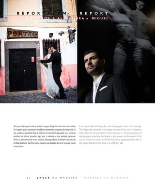 E D I T O R I A L
    R E P O R T A G E M                                                    |       R E P O R T
    ANA e MANUEL  ALEXANDR A e                                                                    MIGUEL




Tem para nós especial valor e sentido o registo fotográfico do nosso matrimónio.   It has special value and feeling for us the photographic record of our marriage.
As imagens que o constituem emolduram momentos singulares da nossa vida. A         The images that constitute it are singular moments of our lives. Its existence
sua existência possibilita hoje a releitura de momentos passados num processo      today allows the reinterpretation of past moments in a continuous process of
contínuo de tornar presente algo que à memória e aos sentidos pertence.            making present something that belongs to the memory and the senses. In this
Assim se apresenta este nosso mosaico, desenquadrado do tempo mas com um           way we present our mosaic, out of time but with an appropriate sense, open to
sentido oportuno, aberto a novas imagens que daquelas derivem ou que a elas se     new images that derive from those or to which they add.
acrescentem.




                  6          C A S A R           N A      M A D E I R A            |    M A R R I E D             I N     M A D E I R A
 