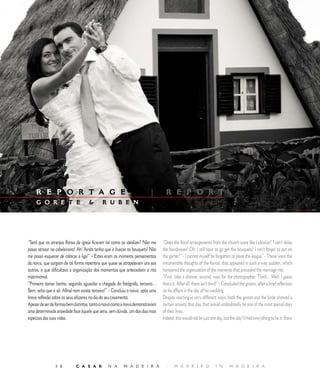 E D I T O R I A L




     R E P O R T A G E M                                                  |        R E P O R T
     G O R E T E                            R U B E N




“Será que os arranjos florais da igreja ficaram tal como os idealizei? Não me    “Does the floral arrangements from the church were like I idealize? I can’t delay
posso atrasar no cabeleireiro! Ah! Ainda tenho que ir buscar os bouquets! Não    the hairdresser! Oh! I still have to go get the bouquets! I can’t forget to put on
me posso esquecer de colocar a liga!” – Estes eram os inúmeros pensamentos       the garter! “- I cannot myself be forgotten to place the league” - These were the
da noiva, que surgiam de tal forma repentina que quase se atropelavam uns aos    innumerable thoughts of the fiancé, that appeared in such a way sudden, which
outros, o que dificultava a organização dos momentos que antecediam o rito       hampered the organization of the moments that preceded the marriage rite.
matrimonial.                                                                     “First, take a shower, second, wait for the photographer, Third... Well, I guess
“Primeiro tomar banho, segundo aguardar a chegada do fotógrafo, terceiro…        that’s it. After all, there isn’t third! “- Concluded the groom, after a brief reflection
Bem, acho que é só. Afinal nem existe terceiro!” – Concluiu o noivo, após uma    on his affairs in the day of his wedding.
breve reflexão sobre os seus afazeres no dia do seu casamento.                   Despite reacting in very different ways, both the groom and the bride showed a
Apesar de ser de formas bem distintas, tanto o noivo como a noiva demonstravam   certain anxiety that day, that would undoubtedly be one of the most special days
uma determinada ansiedade face àquele que seria, sem dúvida, um dos dias mais    of their lives.
especiais das suas vidas.                                                        Indeed, this would not be just one day, but the day! It had everything to be it: there




                 8          C A S A R          N A       M A D E I R A           |     M A R R I E D                I N      M A D E I R A
 