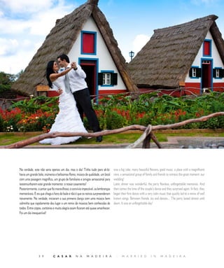 R E P O R T A G E M




Na verdade, este não seria apenas um dia, mas o dia! Tinha tudo para sê-lo:         was a big cake, many beautiful flowers, good music, a place with a magnificent
havia um grande bolo, inúmeras e belíssimas flores, música de qualidade, um local   view, a sensational group of family and friends to witness this great moment: our
com uma paisagem magnífica, um grupo de familiares e amigos sensacional para        wedding!
testemunharem este grande momento: o nosso casamento!                               Later, dinner was wonderful, the party flawless, unforgettable memories. And
Posteriormente, o jantar que foi maravilhoso, o convívio impecável, as lembranças   then comes the time of the couple’s dance and they surprised again. In fact, they
memoráveis. E eis que chega a hora do baile e não é que os noivos surpreenderam     began their first dance with a very calm music that quickly led to a remix of well
novamente. Na verdade, iniciaram a sua primeira dança com uma música bem            known songs. Between friends, joy and dances… The party lasted almost until
calminha que rapidamente deu lugar a um remix de músicas bem conhecidas de          dawn. It was an unforgettable day!
todos. Entre copos, cantorias e muita alegria assim ficaram até quase amanhecer.
Foi um dia inesquecível!




                 3 9          C A S A R           N A       M A D E I R A             |    M A R R I E D             I N      M A D E I R A
 