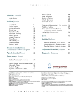 Ì N D I C E                    |      I N D E X




                                                                                                       Mara  David                                                                     
Editorial | Editorial                                                                                  Rauel  Ângelo                                                                   6
    João Santos                                                                                       Sandra  Nelson                                                                  8
                                                                                                       Sofia  Giancarlo                                                                50
Estilista | Stylist                                                                                    Vanessa  Nuno                                                                   52

    Ana Varela                                                              6                          Casamento Homosexual | Gay wedding                                               56
    André Pereira                                                           8                          Wedding Madeira                                                                  59
    Carolina Teixeira                                                       0                         Tema de Casamento: Madeira                                                       74
    Emília Luz                                                                                          | Wedding Theme: Madeira
    Fábio Carvalho                                                                                   Lua de Mel | Honeymoon                                                           78
    Fernanda Nóbrega                                                        6
    Hugo Santos                                                             0                         Quizz                                                                            76
    Joana Mendonça                                                          
    Lúcia Sousa                                                                                      Opinião | Opinion
    Mara Rodrigues                                                          6
    Mariana Sousa                                                           8                                Intimate Moments, André Pereria                                           54
    Rúben Freitas                                                           0                                Casar na Madeira, Ângela Loureira                                         72
                                                                                                              Funchal Noivos, Frederica Cardoso                                         8
Directório dos Estilistas                                                   
| Directory of Fashion Designers                                                                       Programa dos Desfiles | Program                                                  8

Agradecimento | Thank	                                             	                                 Directório | Directory                                                           8

Reportagem | Report

    Pedras Preciosas | Gemstone                                             

    Ana e Manuel  Alexandra e Miguel                                       6
    Gorete  Rúben                                                          8
    Isabel  Tiago                                                          0
    Lynette  Christian  bébé                                              

  Propriedade | Property desenquadrado	-	multimédia		comunicação,	Lda                                 Paginação, impressão e encadernação | Pagination, printing and binding
  Directora | Director	Maria	Tomás                                                                     O	Liberal,	Empresa	de	Artes	Gráficas,	Lda.	Parque	Empresarial	Zona	Oeste,	PEZO,	Lote	7,		
  Email geral@desenquadrado.com                                                                        9304-006	Câmara	de	Lobos,	Madeira
  Web www.desenquadrado.com	                                                                           Tel.	291623	499/696	|	Fax:	291	624	429	|	Email	comercial@oliberal.pt
  Morada | Address	Rua	Conde	Carvalhal,	80G	-	2ºE	|	9060-012	Funchal                                    	
  Tel.	291	230428	|	                                                                                   Tiragem | Impression	7,000	exemplares.
  Móvel	| Mobile	96	6970214                                                                            Depósito Legal | Legal Deposit	304527/10
  Textos	 | Text Frederica	Cardoso,	Ângela	Loureiro	e	João	Santos                                      ISSN	1647-6069
  Coordenação | Coordenation	Frederica	Cardoso	e	João	Santos
  Parceiro Institucional | Institutional Partner ACIF	-	CCIM	(Associação	Comercial	e	Industrial	       Publicação	inscrita	na	Entidade	Reguladora	para	a	Comunicação	Social	com	o	nº125779
  do	Funchal	-	Câmara	de	Comércio	e	Indústria	da	Madeira)                                              Revista	Casar	na	Madeira	é	marca	registada	com	registo	INPI	nº441512
  Fotografias | Photographies	João	Santos	e	Tiago	Sousa	/	desenquadrado                                Direitos de Autor | Copyright
  Modelo da Capa | Covergirl Cláudia	Freitas                                                           Todos	os	artigos,	desenhos,	e	fotografias	estão	sob	protecção	do	código	de	Direitos	de	Autor	e	
  Agência | Agency	Modage                                                                              não	podem	ser	total	ou	parcialmente	reproduzidos	sem	permissão	prévia	da	empresa	editora	
                                                                                                       da	revista.




                              C A S A R               N A         M A D E I R A                   |       M A R R I E D                  I N        M A D E I R A
 