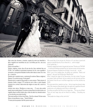 R E P O R T A G E M




Após vários dias chuvosos e cinzentos, naquele dia como que desenhado a            After several days of rain and gray sky, that day, as if t was drawn in pencil and
lápis e rasgando num maravilhoso céu azul, o sol brilhou para nós…até ao seu       ripping at a beautiful blue sky, the sun shone for us ... until its twilight!
crepúsculo!                                                                        It was a perfect day...!
Estava um dia perfeito…!                                                           I dreamed, imagined and waited, the great day had come. That day was THE DAY
Sonhara, imaginara, ansiara, dias a fio por este dia e hoje, realmente hoje, era   ... A whirlwind of feelings emanated from me, between anxiety and nervousness;
O DIA…Um turbilhão de sentimentos emanavam de mim, entre ansiedade e               the genuine happiness triumphed over all things. It was my day ... our day...
nervosismo, a mais genuína felicidade triunfava sobre todas as coisas. Era o meu   When I put on the wedding dress, the feeling was unanimous. “Beauty and
dia…o nosso dia…                                                                   elegance!”, they said. And I felt like that. Would he like?
Quando vesti o vestido de noiva, o sentimento foi unânime. Beleza e elegância!,    When I entered the chapel of the Resurrection, the choir echoed. Everyone
disseram. E eu sentia-me assim. Iria ele gostar?                                   was present: family and friends. And you smiled at me with your eyes and from
Quando entrei na capela da Ressurreição, os coros ecoaram. Todos estavam ali       that moment I knew for sure: we all have magical days in our lives, and that was
presentes: família e amigos. E TU sorriste-me com o olhar e a partir daquele       OURS.
momento tive a certeza: todos temos dias mágicos na nossa vida, e este era o       We swore eternal love, toasted to our love... And my huge dress danced a deep
NOSSO.                                                                             waltz! We crossed our flutes already high in the night and a magnificent firework
Jurámos amor eterno…Brindámos ao nosso amor … E numa valsa sentida                 erupted over us all, prefiguring a sea of silver in a dream night!
aquele imenso vestido dançou! Cruzamos as nossas flutes já no alto da noite e um   Everything was perfect and there are very happy days ... This was one of them!
magnífico fogo de artifício eclodiu sobre o olhar de todos nós, deixando antever   There are many happy days and we shared our wedding ... Everything was
um mar de prata numa noite de sonho!                                               perfect!
Tudo estava perfeito e há dias muito Felizes…Este foi um desses! Há dias muitos    “Most people are as happy as they want to be.”
felizes e nós partilhamos o nosso… Tudo foi Perfeito!
“A maior parte das pessoas é tão feliz quanto resolve ser.”


                           C A S A R           N A       M A D E I R A            |     M A R R I E D             I N      M A D E I R A
 