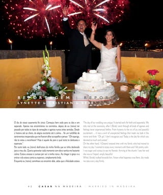 E D I T O R I A L




    R E P O R T A G E M                                                   |       R E P O R T
    LY N E T T E                        CRISTIAN                                BÉBÉ




O dia do nosso casamento foi único. Começou bem cedo para os dois e em            The day of our wedding was unique. It started early for both and separately. We
separado. Apenas nos encontrámos na cerimónia, depois de eu (noiva) ter           only met at the ceremony, after I (Bride) went through all kinds of agonies and
passado por todos os tipos de sensações e agonias nunca antes sentidas. Desde     feelings never experienced before. From hysteria to the cry of joy and peaceful
a histeria até ao choro, da alegria excitante até à calma… foi um turbilhão de    excitement ... it was a swirl of unexpected feelings that made me look in the
sentimentos inesperados que me fizeram olhar ao espelho e pensar: “Oh rapariga,   mirror and think: “Oh girl, I don’t recognize you! Today is the day for which you
não te estou a reconhecer! Hoje é aquele dia para o qual tanto te dedicaste e     devoted so much and waited.”
esperaste.”                                                                       On the other hand, I (Groom) enjoyed time with my family who had moved to
Por outro lado, eu (noivo) desfrutava da minha família que se tinha deslocado     share my day. I wanted to enjoy every moment with them and I felt pretty calm.
para o meu dia. Queria aproveitar cada momento com eles e sentia-me bastante      I was eager and curious to see my fiancée. Arriving at the church, I saw her and
calmo. Estava ansioso e curioso por ver a minha noiva. Ao chegar à igreja vi-a    she was as I hoped, simply beautiful.
entrar e ela estava como eu esperava, simplesmente linda.                         While I (bride) walked towards him, I knew what happiness was there. Joy made
Enquanto eu (noiva) caminhava ao encontro dele, sabia que a felicidade estava     me take every step firmly.




                           C A S A R           N A       M A D E I R A           |    M A R R I E D             I N      M A D E I R A
 