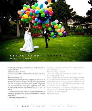 E D I T O R I A L




    R E P O R T A G E M                                                   |       R E P O R T
    MAR A                     D AV I D




“Something old, something new, something borrowed, something blue and a six       “Something old, something new, something borrowed, something blue and a six
pence coin in her shoe.”                                                          pence coin in her shoe.”
Entre lágrimas e abraços, diziam-nos:                                             Between tears and hugs, we were told:
“O dia do meu casamento foi o melhor dia da minha vida, adoraria poder revivê-    “The day of my wedding was the best day of my life; I would love to relive it.”
lo”.                                                                              Now we are married and we can say:
Agora casados podemos dizer:                                                      It really is impossible to imagine such emotion, without feeling it, but relive that
Realmente é impossível imaginar tal emoção, sem por ela passar, mas reviver tal   day?! No! A thousand times no! No, because it was not everything we wanted
dia?!!Não!! Mil vezes não!!.. Não porque não foi tudo aquilo que queríamos e      and more, but no, because we could never accurately reproduce every little
mais ainda, mas não, porque jamais conseguiríamos reproduzir fidedignamente       annoyance, stress, smile, tears, laughter of hysteria, hugs of comfort, every tiff,
cada pequeno precalço, stress, sorriso, lágrima, gargalhada de histeria, abraço   joy and teamwork that led to such perfection.
de conforto, arrufo de noivado, alegria e trabalho de equipa que levou a tal      We don’t regret of anything, we wouldn’t change anything, but with my heart
perfeição.                                                                        wide open and tears at the corner of the eye, we thank to everyone who
De nada nos arrependemos, nada mudaríamos, mas de peito aberto e lágrima ao       accompanied us and made this day possible.
canto do olho agradecemos a todos aqueles que nos acompanharam e tornaram         A special thanks to you all.
este dia possível.
Um obrigado muito especial a todos vós.




                           C A S A R           N A       M A D E I R A           |    M A R R I E D               I N     M A D E I R A
 