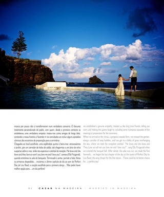 R E P O R T A G E M




música por pouco não a transformaram num verdadeiro concerto. O discurso             we established a genuine empathy, treated us like long time friends, telling our
totalmente personalizado do padre, com quem, desde o primeiro contacto se            story and making the guests laugh by including some humorous episodes of the
estabeleceu uma verdadeira empatia: tratou-nos como amigos de longa data,            meetings in preparation for the ceremony.
contando a nossa história e fazendo rir os convidados ao incluir alguns episódios    When we arrived at the venue, a gorgeous seaside farm, we crossed the garden,
cómicos dos encontros de preparação para a cerimónia.                                along a corridor of soap bubbles, until we got to a lobby of grass overhanging
Chegados ao local escolhido, uma esplêndida quinta à beira-mar, atravessámos         the sea, where we took the reception cocktail. “He loves and she loves and
o jardim, por um corredor de bolas de sabão, até chegarmos a um átrio de relva       They Love so will not you love me and I love you?”, sang Ella Fitzgerald when
suspenso sobre o mar, onde nos esperava o cocktail de receção. He loves and she      we entered the banquet hall. After dinner, the cake was cut, we made the first
loves and they love so won’t you love me and I love you?, cantava Ella Fitzgerald,   farewells... we began the last chapter of the day at the sound of Perfect Day by
quando entrámos na sala do banquete. Terminado o jantar, partido o bolo, feitas      Lou Reed, the song chosen for the first dance... There could be no better choice
as primeiras despedidas… iniciámos o último capítulo do dia ao som de Perfect        for... a perfect day!
Day de Lou Reed, a canção escolhida para a primeira dança… Não podia haver
melhor opção para… um dia perfeito!




                 5 1          C A S A R           N A       M A D E I R A             |     M A R R I E D            I N      M A D E I R A
 