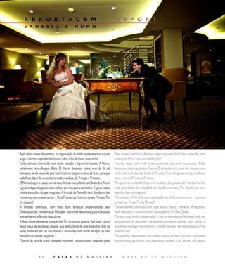 E D I T O R I A L
    R E P O R T A G E M                                                      |        R E P O R T
    V A N E S S A                               N U N O




Após vários meses de aventura, na organização de todos os preparativos, eis que      After several months of adventure organizing every detail, here comes the most
surge o dia mais esperado das nossas vidas: o dia do nosso casamento!                waiting day of our lives: our wedding day!
O dia começou bem cedo, com muita emoção e algum nervosismo. A Noiva:                The day began early, with much excitement and some nervousness. Bride:
cabeleireiro, maquilhagem, fotos. O Noivo: despertar calmo, num dia de sol           hairdresser, make-up, photos. Groom: Quiet awake on a sunny day, he even went
fantástico, ainda passando pelo hotel a ultimar os pormenores da festa, para que     to the hotel to finalize the details of the party. Everything was worthy of a dream
tudo fosse digno de um sonho tornado realidade, de Príncipe e Princesa.              come true of a Prince and Princess.
O Noivo chegou à capela sem atrasos, ficando estupefacto pelo facto de a Noiva       The groom arrived at the chapel with no delays, being stunned by the fact that the
fugir à tradição chegando antes da hora prevista para a cerimónia. A igreja estava   bride came before the scheduled time for the ceremony. The church was more
mais encantadora do que imaginara. A entrada da Noiva foi sem dúvida um dos          beautiful than we imagined.
momentos mais emocionantes… Uma Princesa ao Encontro do seu Príncipe. Por            The entrance of the bride was undoubtedly one of the most exciting... a princess
fim casados!                                                                         to meet her Prince. Finally Married!
A emoção continuou, com mais fotos artísticas proporcionadas pela                    The excitement continued with more artistic photos, moments of happiness,
Desenquadrado, momentos de felicidade, com maior descontracção circundados           more relaxation in an environment surrounded by the Blue Ocean.
num ambiente reflectido de azul mar.                                                 The party was simply unforgettable. It was on the outside of the hotel, with our
A festa foi simplesmente inesquecível. Foi no recinto exterior do Hotel, com o       personal touch of decoration, we enjoyed a wonderful summer night, bathed in
nosso toque de decoração pessoal, que desfrutamos de uma magnífica noite de          an intense moonlight and involved in a mantle of water, the relaxing sound of the
verão, banhados por um luar intenso e envolvidos num manto de água, ao som           waterfall pool…
relaxante da cascata da piscina.                                                     The wedding cake moment was another unique moment, we were surrounded
O partir do bolo foi outro momento marcante, nós estávamos rodeados pelos            by parents and godfathers, who were always present in our journey and gave us



                 5 2          C A S A R            N A       M A D E I R A            |     M A R R I E D             I N      M A D E I R A
 