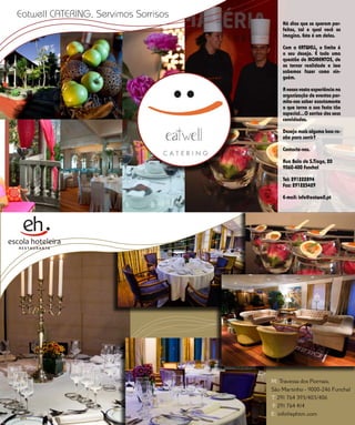 Eatwell catEring, Servimos Sorrisos
                                      E D I T O R I A L                               Há dias que se querem per-
                                                                                      feitos, tal e qual você os
                                                                                      imagina. Este é um deles.

                                                                                      Com a EATWELL, o limite é
                                                                                      o seu desejo. É tudo uma
                                                                                      questão de MOMENTOS, de
                                                                                      os tornar realidade e isso
                                                                                      sabemos fazer como nin-
                                                                                      guém.

                                                                                      A nossa vasta experiência na
                                                                                      organização de eventos per-
                                                                                      mite-nos saber exactamente
                                                                                      o que torna a sua festa tão
                                                                                      especial…O sorriso dos seus
                                                                                      convidados.

                                                                                      Deseja mais alguma boa ra-
                                                                                      zão para sorrir?

                                                                                      Contacte-nos.

                                                                                      Rua Bela de S.Tiago, 20
                                                                                      9060-400 Funchal

                                                                                      Tel: 291222894
                                                                                      Fax: 291225429

                                                                                      E-mail: info@eatwell.pt




                                                                                 M: Travessa dos Piornais,
                                                                                 São Martinho - 9000-246 Funchal
                                                                                 T 291 764 393/403/406
                                                                                  .
          5 5   C A S A R   N A   M A D E I R A   |   M A R R I E D   I N   M A D . I
                                                                                 F 291R764 414
                                                                                  E      A
                                                                                 E: info@ephtm.com
 