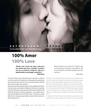 E D I T O R I A L




    R E P O R T A G E M                                                      |        R E P O R T
    CA S A M E NTO H O M O S E X UA L |                                              G AY W E D D I N G



        100% Amor
        100% Love
                 «Quando o amor vos fizer sinal, segui-o; ainda que os                                 When love beckons to you, follow him, Though his ways
                 seus caminhos sejam duros e escarpados. E quando as                                   are hard and steep. And when his wings enfold you yield
                 suas asas vos envolverem, entregai-vos; ainda que a                                   to him, Though the sword hidden among his pinions may
                 espada escondida na sua plumagem vos possa ferir.»                                    wound you.
                                                          Kahlil Gibran                                                                         Kahlil Gibran

A luta não é de hoje, mas é nos dias de hoje que se concretizam as vitórias do       The fight isn´t new and nowadays the triumphs of love over prejudice are real.
amor sobre o preconceito. Portugal entrou no ano passado para o grupo dos países     Last year Portugal entered the group of countries where marriage between people
onde o casamento entre pessoas do mesmo sexo é possível e legal, reconhecido         of the same sex is possible and legal, recognized by law as any other marriage.
pela lei tal como qualquer outro casamento.                                          After many months of discussions on rights, duties, equality and discrimination,
Após muitos meses e discussões sobre direitos, deveres, igualdade e discriminação,   the ordinance passed in Parliament on January 8th, was sent to the Constitutional
o decreto-lei passou na Assembleia da República a 8 de janeiro, foi enviada para     Court and then approved by the President. Not differentiated by gender of people
o Tribunal Constitucional e depois aprovado pelo Presidente da República. Não        in love, the Portuguese law on marriage, enacted May 31st, 2010, stated that:
diferenciada pelo género das pessoas apaixonadas, a lei portuguesa sobre o           “Marriage is a contract between two people who want a family in full communion
casamento, promulgada a 31 de maio de 2010, dita que: “Casamento é o contrato        of life.”
celebrado entre duas pessoas que pretendem constituir família mediante uma           It´s registered in the Civil Code in our country that no longer exist discriminatory
plena comunhão de vida.”                                                             barriers to love. Marriage is a right for all, to celebrate it is a choice that anyone



                 5 6          C A S A R            N A       M A D E I R A             |    M A R R I E D               I N      M A D E I R A
 