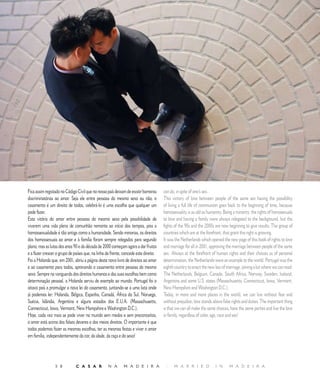 O P I N I Ã O                  |        O P I N I O N




Fica assim registado no Código Civil que no nosso país deixam de existir barreiras       can do, in spite of one’s sex.
discriminatórias ao amor. Seja ele entre pessoas do mesmo sexo ou não, o                 This victory of love between people of the same sex having the possibility
casamento é um direito de todos, celebrá-lo é uma escolha que qualquer um                of living a full life of communion goes back to the beginning of time, because
pode fazer.                                                                              homosexuality is as old as humanity. Being a minority, the rights of homosexuals
Esta vitória do amor entre pessoas do mesmo sexo pela possibilidade de                   to love and having a family were always relegated to the background, but the
viverem uma vida plena de comunhão remonta ao início dos tempos, pois a                  fights of the 90s and the 2000s are now beginning to give results. The group of
homossexualidade é tão antiga como a humanidade. Sendo minorias, os direitos             countries which are at the forefront, that grant this right is growing.
dos homossexuais ao amor e à família foram sempre relegados para segundo                 It was the Netherlands which opened the new page of this book of rights to love
plano, mas as lutas dos anos 90 e da década de 2000 começam agora a dar frutos           and marriage for all in 00, approving the marriage between people of the same
e a fazer crescer o grupo de países que, na linha da frente, concede este direito.       sex. Always at the forefront of human rights and their choices as of personal
Foi a Holanda que, em 00, abriu a página deste novo livro de direitos ao amor          determination, the Netherlands were an example to the world. Portugal was the
e ao casamento para todos, aprovando o casamento entre pessoas do mesmo                  eighth country to enact the new law of marriage, joining a list where we can read:
sexo. Sempre na vanguarda dos direitos humanos e das suas escolhas bem como              The Netherlands, Belgium, Canada, South Africa, Norway, Sweden, Iceland,
determinação pessoal, a Holanda serviu de exemplo ao mundo. Portugal foi o               Argentina and some U.S. states (Massachusetts, Connecticut, Iowa, Vermont,
oitavo país a promulgar a nova lei do casamento, juntando-se a uma lista onde            New Hampshire and Washington D.C.).
já podemos ler: Holanda, Bélgica, Espanha, Canadá, África do Sul, Noruega,               Today, in more and more places in the world, we can live without fear and
Suécia, Islândia, Argentina e alguns estados dos E.U.A. (Massachusetts,                  without prejudice; love stands above false rights and duties. The important thing
Connecticut, Iowa, Vermont, New Hampshire e Washington D.C.).                            is that we can all make the same choices, have the same parties and live the love
Hoje, cada vez mais se pode viver no mundo sem medos e sem preconceitos,                 in family, regardless of color, age, race and sex!
o amor está acima dos falsos deveres e dos meios direitos. O importante é que
todos podemos fazer as mesmas escolhas, ter as mesmas festas e viver o amor
em família, independentemente da cor, da idade, da raça e do sexo!




                 5 8          C A S A R            N A       M A D E I R A                |    M A R R I E D              I N     M A D E I R A
 