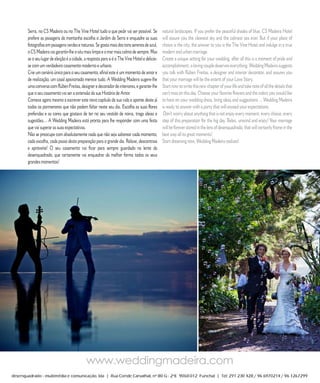R E P O R T A G E M

Serra, no CS Madeira ou no The Vine Hotel tudo o que pedir vai ser possível. Se          natural landscapes. If you prefer the peaceful shades of blue, CS Madeira Hotel
prefere as paisagens da montanha escolha o Jardim da Serra e enquadre as suas            will assure you the cleanest sky and the calmest sea ever. But if your place of
fotografias em paisagens verdes e naturais. Se gosta mais dos tons serenos de azul,      choice is the city, the answer to you is the The Vine Hotel and indulge in a true
o CS Madeira vai garantir-lhe o céu mais limpo e o mar mais calmo de sempre. Mas         modern and urban marriage.
se o seu lugar de eleição é a cidade, a resposta para si é o The Vine Hotel e delicie-   Create a unique setting for your wedding, after all this is a moment of pride and
se com um verdadeiro casamento moderno e urbano.                                         accomplishment, a loving couple deserves everything. Wedding Madeira suggests
Crie um cenário único para o seu casamento, afinal este é um momento de amor e           you talk with Rúben Freitas, a designer and interior decorator, and assures you
de realização, um casal apaixonado merece tudo. A Wedding Madeira sugere-lhe             that your marriage will be the extent of your Love Story.
uma conversa com Rúben Freitas, designer e decorador de interiores, e garante-lhe        Start now to write this new chapter of your life and take note of all the details that
que o seu casamento vai ser a extensão da sua História de Amor.                          can’t miss on this day. Choose your favorite flowers and the colors you would like
Comece agora mesmo a escrever este novo capítulo da sua vida e aponte deste já           to have on your wedding dress, bring ideas and suggestions ... Wedding Madeira
todos os pormenores que não podem faltar neste seu dia. Escolha as suas flores           is ready to answer with a party that will exceed your expectations.
preferidas e as cores que gostava de ter no seu vestido de noiva, traga ideias e          Don’t worry about anything that is not enjoy every moment, every choice, every
sugestões… A Wedding Madeira está pronta para lhe responder com uma festa                step of this preparation for the big day. Relax, unwind and enjoy! Your marriage
que vai superar as suas expectativas.                                                    will be forever stored in the lens of desenquadrado, that will certainly frame in the
Não se preocupe com absolutamente nada que não seja saborear cada momento,               best way all its great moments!
cada escolha, cada passo desta preparação para o grande dia. Relaxe, descontraia         Start dreaming now, Wedding Madeira realizes!
e aproveite! O seu casamento vai ficar para sempre guardado na lente da
desenquadrado, que certamente vai enquadrar da melhor forma todos os seus
grandes momentos!




                  6           C A S A R             N A       M A D E I R A               |    M A R R I E D               I N      M A D E I R A
 