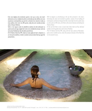 E D I T O R I A L




Com uma elegância tão envolvente quanto o mar que o cerca, este resort             With an elegance as all-embracing as the sea that surrounds it, this resort,
sobranceiro ao mar e rodeado de jardins é constituído por dois edifícios com uma   dominating the ocean and encircled by gardens, consists of two buildings of
arquitectura contemporânea que permite a entrada de luz natural em todas as        contemporary architectural design that allow natural light into all its public areas
áreas públicas, bem como nos 00 quartos, todos eles com varandas privadas         as well as into its 00 rooms, all of them with private balconies overlooking the
sobre o Oceano Atlântico.                                                          Atlantic Ocean.
Sobre o mar ergue-se ainda ma plataforma oceânica de onde sobressaem as            At the sea level there is also an ocean deck where there are four saltwater
quatro piscinas de água salgada bem como uma variedade de serviços, tudo isto      outdoor swimming pools and a wide variety of facilities.
com acesso facilitado por dois elevadores panorâmicos.                             The CS Atlantic Club Sea SPA, along with the many options of Recreation,
O CS Atlantic Clube Sea SPA, aliado às muitas opções de lazer e desporto e a       sports and an excellent service, show the exclusive character of the Hotel that
um serviço de excelência, revelam o carácter exclusivo deste hotel que agora lhe   we now present to you.
apresentamos.




                 6           C A S A R           N A      M A D E I R A            |    M A R R I E D               I N     M A D E I R A
 