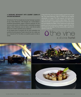 R E P O R T A G E M




A PANORAMIC RESTAURANT WITH GOURMET CUISINE BY                                     A hotel of The Vine’s class must provide something special for lovers of good
ANTOINE WESTERMANN                                                                 food. Chef Antoine Westermann, holder of  Michelin stars and recognised
                                                                                   internationally, is in charge of The Vine’s restaurant, with inventive fusion
Um hotel como o The Vine não podia deixar de prestar homenagem aos prazeres        cuisine that gives prominence to authentic regional produce. What Antoine
da mesa. Antoine Westermann, Chefe distinguido com  estrelas Michelin e           Westermann provides is a masterly blend of expertise in French cuisine and the
reconhecido internacionalmente, assegura a direcção do restaurante The Vine,       best natural ingredients from Madeira. And his creations have an equaly amazing
com uma cozinha inventiva e de fusão que exalta a autenticidade dos produtos       panoramic view from the dining room as a backdrop. Located at the top of the
regionais. Antoine Westermann junta com mestria o savoir faire da cozinha          hotel, with the city down below, The Vine’s restaurant offers a superior kind of
francesa com os melhores ingredientes naturais madeirenses.                        experience, in every sense.
As suas propostas fazem-se acompanhar pela não menos surpreendente vista
panorâmica da sala do restaurante. Situado no topo do hotel, com a cidade a seus
pés, o restaurante do The Vine oferece uma experiência superior em todos os
sentidos.




                6 7          C A S A R           N A       M A D E I R A            |    M A R R I E D             I N     M A D E I R A
 