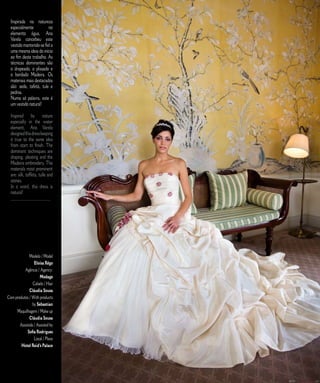 Inspirada na natureza                                      E D I T O R I A L
  especialmente          no
  elemento água, Ana
  Varela concebeu este
  vestido mantendo-se fiel a
  uma mesma ideia do início
  ao fim deste trabalho. As
  técnicas dominantes são
  o drapeado, o plissado e
  o bordado Madeira. Os
  materiais mais destacados
  são: seda, tafetá, tule e
  pedras.
  Numa só palavra, este é
  um vestido natural!

  Inspired by nature
  especially in the water
  element, Ana Varela
  designed this dress keeping
  it true to the same idea
  from start to finish. The
  dominant techniques are
  draping, pleating and the
  Madeira embroidery. The
  materials most prominent
  are: silk, taffeta, tulle and
  stones.
  In a word, this dress is
  natural!
  _____________________




              Modelo / Model
                 Eloísa Rêgo
          Agência / Agency:
                     Modage
                Cabelo / Hair
              Cláudia Sousa
Com produtos / With products
                by Sebastian
     Maquilhagem / Make up
              Cláudia Sousa
       Assistida / Assisted by
            Sofia Rodrigues
                 Local / Place
        Hotel Reid’s Palace



                                  7   C A S A R   N A   M A D E I R A   |   M A R R I E D   I N   M A D E I R A
 