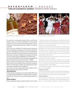 R E P O R T A G E M                                                      |        R E P O R T
    TEMA DE CASAMENTO: MADEIRA |WEDDING THEME: MADEIRA




Bolo de Mel de Cana | Sugarcane syrup cake                                           Bailinho da Madeira | Bailinho da Madeira


Um casamento é um evento especial, pois para além de ser uma festa entre             A wedding is a special event, besides being a party among family and friends is
familiares e amigos é um momento de celebração do amor de duas pessoas               a celebration of love between two people who love each other and want to stay
que gostam uma da outra e que querem ficar juntas para sempre. Assim, as             together forever. Therefore, the memories that you want to keep of this day are
memórias que se querem guardar deste dia são as melhoras, as mais perfeitas          the best ones, the most perfect and happiest!
e mais felizes!                                                                      It’s for this reason that every detail is an essential element, every detail makes a
É por isso mesmo que cada detalhe é um elemento essencial, cada pormenor             huge difference, every second is an eternal moment and everything has to be fine.
faz uma enorme diferença, cada segundo é um momento eterno e tudo tem que            The organization has to be mandatory, but you can never leave out the beauty
estar bem. A organização tem que ser imperativa, mas nunca se pode deixar de         and refinement. On your wedding hall, where it will be served the reception
lado a beleza e o requinte. No seu salão de casamento, onde será servido o copo-     venue, arrange the decor and layout of tables under a common theme that tells
d’água, organize a decoração e a disposição das mesas segundo uma temática           your guests pieces of your love story.
comum que conte aos vossos convidados pedaços da vossa história de amor.             A wedding in Madeira Island for two locals passionate for life and their homeland
Um casamento na Ilha da Madeira, para dois madeirenses apaixonados pela vida         could be the theme of marriage... Madeira!
e pela sua terra natal, pode ser como tema de casamento… a Madeira!                  Think about your route and the experiences you have had in your island, think
Pense no seu percurso e nas vivências que tem na sua ilha, pense nas coisas que      about the things you’d like to show your guests and friends, sharing with people
gostaria de mostrar aos seus convidados e amigos, na partilha com as pessoas que     who know the same pleasures and those to whom you can display and make your
conhecem os mesmos prazeres e naqueles a quem os pode apresentar e faça do           wedding perfect stage for your life in Madeira!
seu casamento o palco perfeito da sua vida madeirense!                               As an example and as a suggestion, some small landmarks of Madeira Island that
Como exemplo e em jeito de sugestão, alguns pequenos símbolos da Ilha da             can’t miss on your wedding day:
Madeira que não podem faltar no dia do seu casamento:                                • Sugarcane syrup cake
• Bolo de Mel de Cana                                                                Its black color and intense flavor are characteristics that make the sugarcane syrup
Característico pela sua cor negra e pelo seu saber intenso, o Bolo de Mel de Cana    cake a distinguished represent of Madeira. A piece of this cake is a piece of history
é um distinto representante da Madeira. Um pedaço deste bolo é um pedaço da          of this island, the taste of honey and fruit carries the tastes of its people.
história desta ilha, no seu sabor a mel e nas suas frutas carrega os gostos do seu   • Bailinho da Madeira
povo.                                                                                Because being joyful is to be Madeira, the most typical music and dance of this
• Bailinho da Madeira                                                                region cannot be left out. Colored clothing with a red and predominant force in
Porque ser madeirense é ser alegre, não pode ficar de fora a música e a dança        the voice... “Let this beautiful play go by because we will dance for the people of



                 7 4          C A S A R            N A       M A D E I R A            |     M A R R I E D              I N      M A D E I R A
 