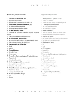 Q U I Z Z           |        Q U I Z Z




Alianças ideais para o meu casamento                                       The perfect wedding ring for me

1. As alianças são um símbolo de amor…                                     1. Wedding rings are a symbol of our love…
a. Que vamos usar para sempre                                              a. That we will use forever
b. Que fazem parte do casamento mas não do dia-a-dia                       b. That are part of the marriage but not of everyday life
2. Uma aliança de casamento é também uma jóia?                             2. A wedding ring is a jewelry piece?
a. Sim, uma jóia charmosa e requintada                                     a. Yes, a very hip and refined jewel
b. Não, é acima de tudo um símbolo de união                                b. No, it is a symbol of our bond
3. Em peças de joalharia prefiro…                                          3. I prefer a jewel with…
a. Conjugações de ouro branco e amarelo, misturado com pedras              a. Yellow and white gold, blended with precious stones
preciosas                                                                  b. Plain and simple beauty, without much ornaments
b. A beleza simples e leve, sem grandes ornamentos                         4. At my job, my hands…
4. Na minha profissão, as minhas mãos…                                     a. Are my main working tool of a work that demands effort
a. São a minha principal ferramenta de um trabalho que exige esforço       b. Are always well treated and preserved
b. Estão sempre bem tratadas e não correm riscos                           5. How big are my hands?
5. Qual é o tamanho das minhas mãos?                                       a. Big
a. Grande                                                                  b. Small
b. Pequeno                                                                 6. My fingers are…
6. Os meus dedos são…                                                      a. Long and thin
a. Compridos e finos                                                       b. Short and thick
b. Curtos e grossos                                                        7. In my everyday life, my personal style is mainly…
7. No meu dia-a-dia, o meu estilo pessoal é tendencialmente…               a. Chic and formal
a. Chique e formal                                                         b. Comfortable and relaxed
b. Confortável e descontraído                                              8. Other people see me as…
8. Geralmente, as pessoas definem-me como…                                 a. Bold, outgoing and exuberant
a. Atrevida, extrovertida e exuberante                                     b. Calm, introvert and simple
b. Calma, introvertida e simples                                           9. In a trend line, I always prefer…
9. Numa linha temporal de tendências, eu prefiro sempre…                   a. A classier style
a. Uma linha mais clássica                                                 b. Whatever is hip
b. Aquilo que estiver mais na moda                                         10. A couple’s wedding rings should be…
10. Um casal deve partilhar alianças…                                      a. Equal
a. Iguais                                                                  b. Different
b. Diferentes




              7 6        C A S A R        N A     M A D E I R A             |    M A R R I E D        I N     M A D E I R A
 