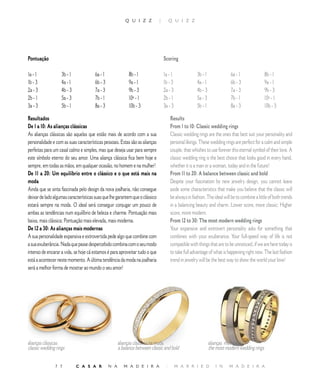 Q U I Z Z           |        Q U I Z Z




Pontuação                                                                         Scoring

a -              b -               6a -                8b -                 a -                b -               6a -                8b - 
b -              a -               6b -                9a - 1                b -                a -               6b -                9a - 1
a -              b -               7a - 3               9b - 3                a -                b -               7a - 3               9b - 3
b -              5a - 3              7b - 1               0ª -                b -                5a - 3              7b - 1               0ª - 
a -              5b - 1              8a -                0b -                a -                5b - 1              8a -                0b - 

Resultados                                                                             Results
De 1 a 10: As alianças clássicas                                                       From 1 to 10: Classic wedding rings
As alianças clássicas são aquelas que estão mais de acordo com a sua                   Classic wedding rings are the ones that best suit your personality and
personalidade e com as suas características pessoais. Estas são as alianças            personal likings. These wedding rings are perfect for a calm and simple
perfeitas para um casal calmo e simples, mas que deseja usar para sempre               couple, that whishes to use forever this eternal symbol of their love. A
este símbolo eterno do seu amor. Uma aliança clássica fica bem hoje e                  classic wedding ring is the best choice that looks good in every hand,
sempre, em todas as mãos, em qualquer ocasião, no homem e na mulher!                   whether it is a man or a woman, today and in the future!
De 11 a 20: Um equilíbrio entre o clássico e o que está mais na                        From 11 to 20: A balance between classic and bold
moda                                                                                   Despite your fascination by new jewelry design, you cannot leave
Ainda que se sinta fascinada pelo design da nova joalharia, não consegue               aside some characteristics that make you believe that the classic will
deixar de lado algumas características suas que lhe garantem que o clássico            be always in fashion. The ideal will be to combine a little of both trends
estará sempre na moda. O ideal será conseguir conjugar um pouco de                     in a balancing beauty and charm. Lower score, more classic; Higher
ambas as tendências num equilíbrio de beleza e charme. Pontuação mais                  score, more modern.
baixa, mais clássica; Pontuação mais elevada, mais moderna.                            From 12 to 30: The most modern wedding rings
De 12 a 30: As alianças mais modernas                                                  Your expansive and extrovert personality asks for something that
A sua personalidade expansiva e extrovertida pede algo que combine com                 combines with your exuberance. Your full-speed way of life is not
a sua exuberância. Nada que passe despercebido combina com o seu modo                  compatible with things that are to be unnoticed, if we are here today is
intenso de encarar a vida, se hoje cá estamos é para aproveitar tudo o que             to take full advantage of what is happening right now. The last fashion
está a acontecer neste momento. A última tendência da moda na joalharia                trend in jewelry will be the best way to show the world your love!
será a melhor forma de mostrar ao mundo o seu amor!




alianças clássicas                                    alianças clássicas na moda                                alianças modernas
classic wedding rings                                 a balance between classic and bold                        the most modern wedding rings

               7 7          C A S A R           N A      M A D E I R A             |       M A R R I E D           I N    M A D E I R A
 