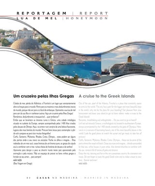 E D I T O R I A L
    R E P O R T A G E M                                                    |        R E P O R T
    L U A                D E             M E L                | H O N E Y M O O N




Um cruzeiro pelas Ilhas Gregas                                                     A cruise to the Greek Islands
Cidade do mar, pérola do Atlântico, o Funchal é um lugar que constantemente        City of the sea, pearl of the Atlantic, Funchal is a place that constantly opens
abre os braços para o mundo. Porto para os maiores e mais deslumbrantes navios     its arms to the world. This city has a port for the bigger and most beautiful ships
do mundo, porque não ser para si o local de embarque. Aproveite a sua lua de mel   in the world, why not be the place for your boarding? Get pleasure from your
para sair da sua ilha e ir conhecer outras: faça um cruzeiro pelas Ilhas Gregas!   honeymoon and leave your island to get to know others: make a cruise to the
Romântico, deslumbrante e inesquecível… quer embarcar?                             Greek Islands!
Então que se levantem as âncoras rumo à Grécia, uma cidade mitológica              Romantic, breathtaking and unforgettable ... Do you want to go on board?
situada no sudeste da Europa, sempre acompanhada pelas  00 ilhas criadas         Let’s set sail towards Greece, a mythological city located in southeastern Europe,
pelos deuses do Olimpo. Aqui, vai entrar num cenário de uma beleza fascinante,     always accompanied by the  00 islands created by the gods of Olympus. Here,
lugares dos mais bonitos do mundo. Procure bons locais para contemplar o pôr-      you’re in a scenario of fascinating beauty, site of the most beautiful places in the
do-sol e prepare-se para tirar muitas fotografias!                                 world. Look for good places to watch the sunset and get ready to take lots of
Corfu, Santorini, Mykonos, Rhodes, Creta, Olimpia… estes podem ser alguns          pictures!
dos portos onde o seu navio vai encostar. Feche os olhos e imagine… Ilhas          Corfu, Santorini, Mykonos, Rhodes, Crete, Olympia... these can be some of the
rodeadas de um mar azul, casas brancas de um branco puro, as igrejas de cúpula     ports where the vessel will dock. Close your eyes and imagine... islands surrounded
azul a combinar com o mar, ruínas cheias de histórias de deuses e de sonhos!       by blue sea, white houses in pure white, blue domed churches to combine with
Aproveite para dançar e para se divertir muito neste país apaixonado pela          the sea, remains full of stories of gods and dreams!
animação e pela música. Não se esqueça de provar os bons vinhos gregos e           Enjoy the trip, dancing and fun in this very passionate country for animation and
brindar ao seu amor… para sempre!                                                  music. Do not forget to taste the good Greek wine and to make a toast to your
καλό ταξίδι                                                                        love... forever and ever!
(Boa Viagem em Grego)                                                              καλό ταξίδι




                 8 0          C A S A R           N A      M A D E I R A             |    M A R R I E D              I N      M A D E I R A
 