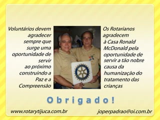 Os Rotarianos agradecem Voluntários devem agradecersempre que surge uma oportunidade de servir à Casa Ronald McDonald pela oportunidade de servir a tão nobre causa da humanização do tratamento das crianças  ao próximo construindo a Paz e a CompreensãoO b r i g a d o !www.rotarytijuca.com.brjoperpadrao@oi.com.br
