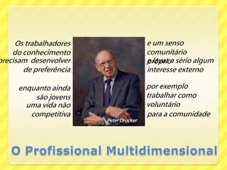 e um senso comunitário próprioOs trabalhadores                                       do conhecimentoprecisam  desenvolver de preferênciae levar a sério algum interesse externopor exemplo trabalhar como voluntárioenquanto ainda são jovensuma vida não competitivapara a comunidadePeter DruckerO Profissional Multidimensional