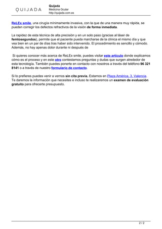 Quijada 
Medicina Ocular 
http://quijada.com.es 
ReLEx smile, una cirugía mínimamente invasiva, con la que de una manera muy rápida, se 
pueden corregir los defectos refractivos de la visión de forma inmediata. 
La rapidez de esta técnica de alta precisión y en un solo paso (gracias al láser de 
femtosegundos), permite que el paciente pueda marcharse de la clínica el mismo día y que 
vea bien en un par de días tras haber sido intervenido. El procedimiento es sencillo y cómodo. 
Además, no hay apenas dolor durante ni después de 
Si quieres conocer más acerca de ReLEx smile, puedes visitar este artículo donde explicamos 
cómo es el proceso y en este otro contestamos preguntas y dudas que surgen alrededor de 
esta tecnología. También puedes ponerte en contacto con nosotros a través del teléfono 96 321 
8141 o a través de nuestro formulario de contacto. 
Si lo prefieres puedes venir a vernos sin cita previa. Estamos en Plaza América, 3, Valencia. 
Te daremos la información que necesites e incluso te realizaremos un examen de evaluación 
gratuito para ofrecerte presupuesto. 
Powered by TCPDF (www.tcpdf.org) 
2 / 2 
