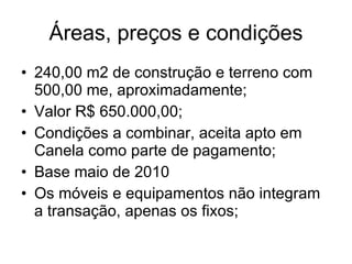 Áreas, preços e condições 240,00 m2 de construção e terreno com 500,00 me, aproximadamente; Valor R$ 650.000,00; Condições a combinar, aceita apto em Canela como parte de pagamento; Base maio de 2010 Os móveis e equipamentos não integram a transação, apenas os fixos; 